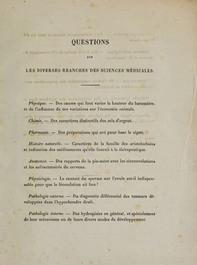 QUESTIONS ■ b Uiiiif.f* ! V..I Hi) -OUI •? V • a ■- - .m' &gt;ï&gt;n- WM SUR LES DIVERSES BRANCHES DES SCIENCES MÉDICALES. Physique. — Des causes qui font varier la hauteur du baromètre* et de l’influence de ces variations sur l’économie animale. i J • , * f 1 ' . . • , r i «f&gt; * » ' ■ ; - • Chimie. — Des caractères distinctifs des sels d’argent. Pharmacie. — Des préparations qui ont pour base la ciguë. Histoire naturelle. — Caractères de la famille des aristolochiées et indication des médicaments qu’elle fournit à la thérapeutique. Anatomie. — Des rapports de la pie-mère avec les circonvolutions et les anfractuosités du cerveau. Physiologie. — Le contact du sperme sur l’ovule est-il indispen¬ sable pour que la fécondation ait lieu? Pathologie externe. — Du diagnostic différentiel des tumeurs dé¬ veloppées dans l’hypochondre droit. Pathologie interne. — Des hydropisies en général, et spécialement de leur mécanisme ou de leurs divers modes de développement.