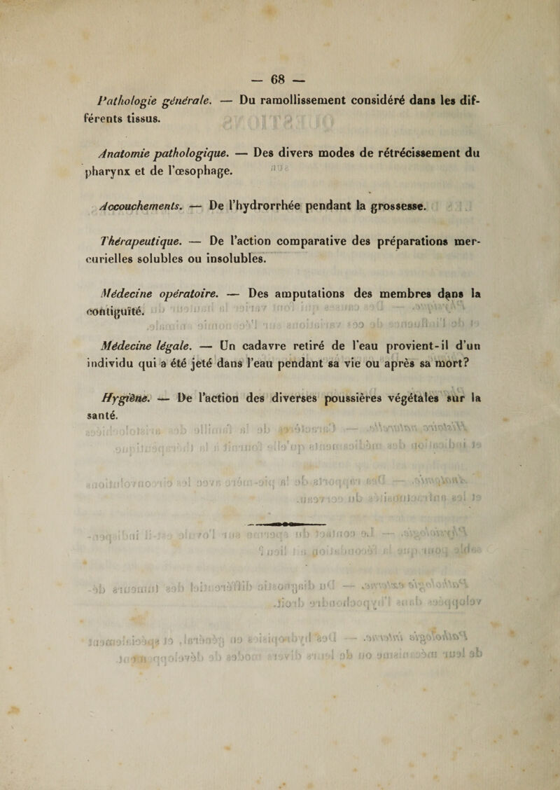 Pathologie générale. — Du ramollissement considéré dans les dif¬ férents tissus. Anatomie pathologique. — Des divers modes de rétrécissement du pharynx et de l’œsophage. Accouchements. — De l’hydrorrhée pendant la grossesse. Thérapeutique. — De l’action comparative des préparations mer¬ curielles solubles ou insolubles. Médecine opératoire. — Des amputations des membres dans la contiguïté. .ohi1 OiiMPf; &gt;0'V1 ’i:f fîiioiiü 'iB/ - 90 j!&gt; n.t.n irl ob l&lt;» Médecine légale. — Un cadavre retiré de l’eau provient-il d’un individu qui a été jeté dans l’eau pendant sa vie ou après sa mort? Hygiène. — De l’action des diverses poussières végétales sur la santé. :&gt;! ■' Oifgfiü) JjO Ui 0’li ?, î o &gt; i i n lî 0 i 1)7 3) a U - v&gt;\vâ