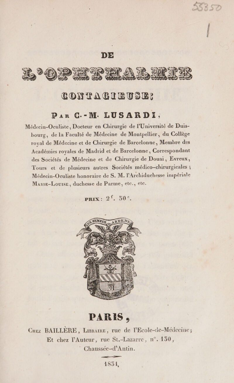 f DE (E(DH1ïü®llISlîSæ3 Par C-M- LUSARDI. Médecin-Oculiste, Docteur en Chirurgie de l’Université de Duis- bourg, de la Faculté de Médecine de Montpellier, du Collège roval de Médecine et de Chirurgie de Barcelonne, Membre des Académies royales de Madrid et de Barcelonne, Correspondant des Sociétés de Médecine et de Chirurgie de Douai, Evreux, Tours et de plusieurs autres Sociétés médico—chirurgicales *, Médecin-Oculiste honoraire de S. M. I1 Archiduchesse impériale Marie-Louise, duchesse de Parme, etc., etc. PARIS , Chez BAILLÈRE , Libraire, rue de FEcole-de-Médeciue ; Et chez F Auteur, rue St.-Lazarrc, n°. 150, Chaussée-d1Antin. 1851,