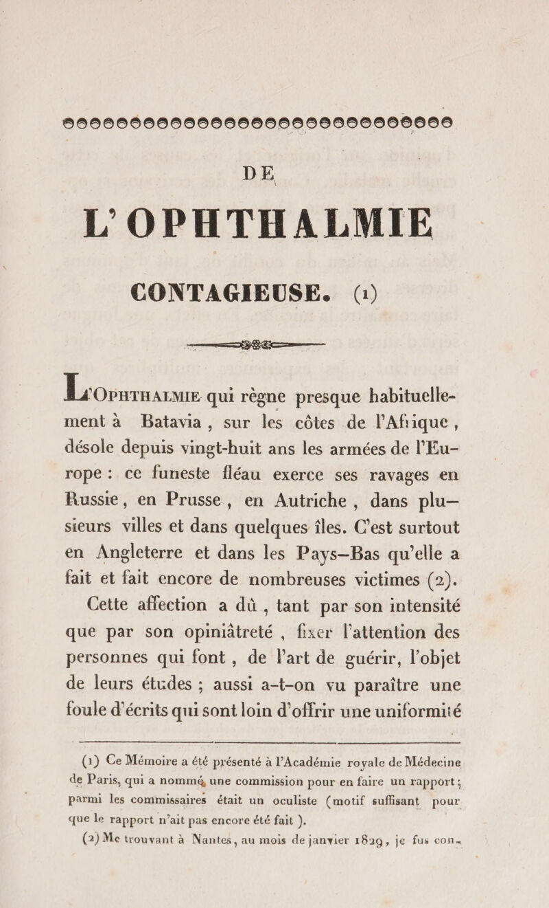 ©©©©©0©©©0©©©©0©©©©©©©©©©©©©© DE L’OPHTHALMIE CONTAGIEUSE. (0 li1 * 3 OphthALMIE qui règne presque habituelle¬ ment à Batavia , sur les côtes de l’Afrique , désole depuis vingt-huit ans les armées de l’Eu¬ rope : ce funeste fléau exerce ses ravages en Russie, en Prusse , en Autriche , dans plu¬ sieurs villes et dans quelques îles. C’est surtout en Angleterre et dans les Pays-Bas qu’elle a fait et fait encore de nombreuses victimes (2). Cette affection a dû , tant par son intensité que par son opiniâtreté , fixer l’attention des personnes qui font , de l’art de guérir, l’objet de leurs études ; aussi a-t-on vu paraître une foule d’écrits qui sont loin d’offrir une uniformité (1) Ce Mémoire a été présenté à l’Académie royale de Médecine de Paris, qui a nomm4 une commission pour en faire un rapport ^ parmi les commissaires était un oculiste (motif suffisant pour que le rapport n’ait pas encore été fait ). (3) Me trouvant à Nantes, au mois de janvier 1839, je fus con.