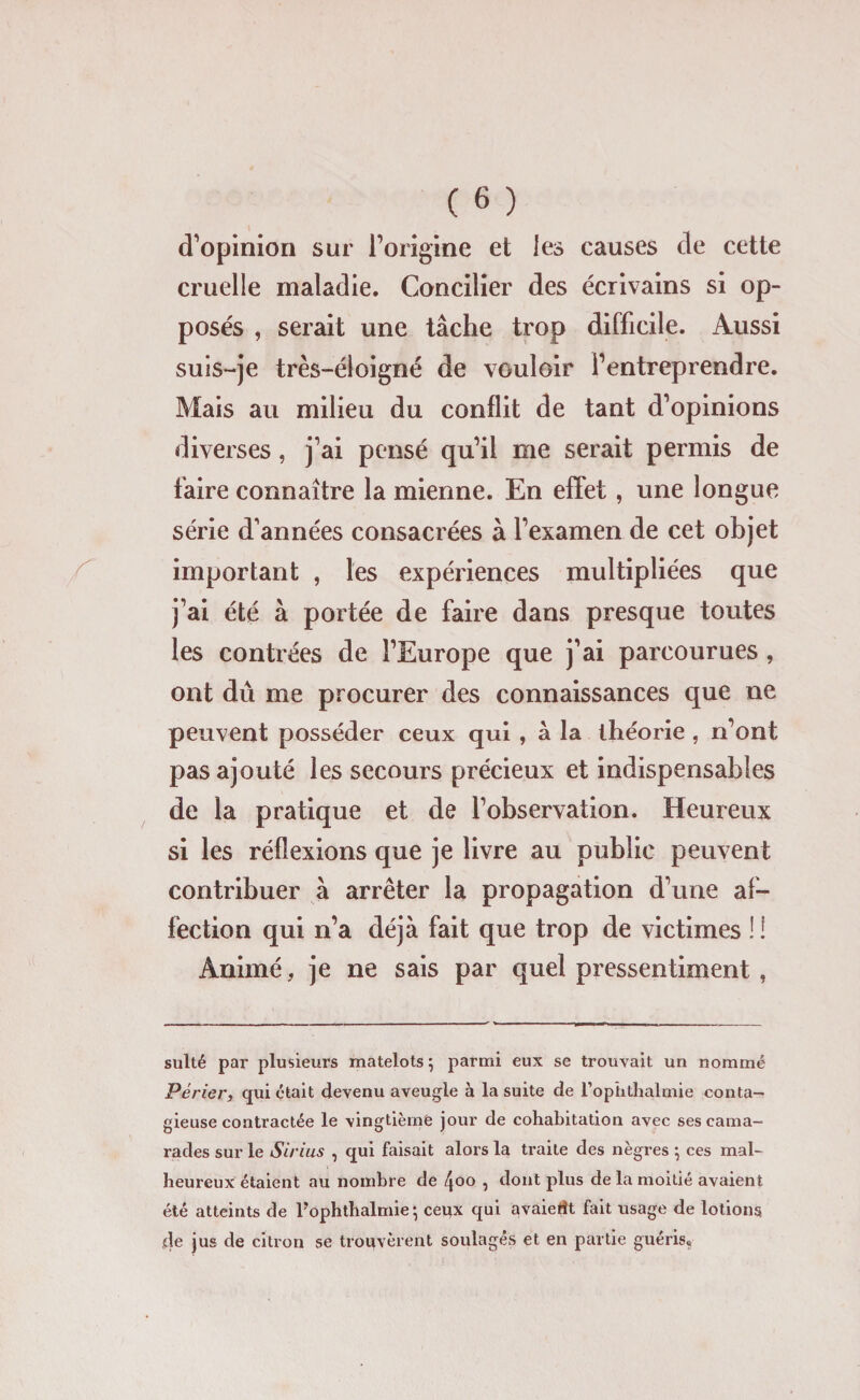 d’opinion sur l’origine et les causes de cette cruelle maladie. Concilier des écrivains si op¬ posés , serait une tâche trop difficile. Aussi suis-je très-éloigné de vouloir l’entreprendre. Mais au milieu du conflit de tant d’opinions diverses, j’ai pensé qu’il me serait permis de taire connaître la mienne. En effet, une longue série d’années consacrées à l’examen de cet objet important , les expériences multipliées que j’ai été à portée de faire dans presque toutes les contrées de l’Europe que j’ai parcourues , ont dû me procurer des connaissances que ne peuvent posséder ceux qui , â la théorie , n’ont pas ajouté les secours précieux et indispensables de la pratique et de l’observation. Heureux si les réflexions que je livre au public peuvent contribuer à arrêter la propagation d’une af¬ fection qui n’a déjà fait que trop de victimes !! Animé, je ne sais par quel pressentiment , sulté par plusieurs matelots ; parmi eux se trouvait un nommé Périer, qui était devenu aveugle à la suite de l’ophthalmie conta¬ gieuse contractée le vingtième jour de cohabitation avec ses cama¬ rades sur le Sirius , qui faisait alors la traite des nègres ; ces mal¬ heureux étaient au nombre de 4°° , dont plus de la moitié avaient été atteints de l’ophthalmie; ceux qui avaiedt fait usage de lotions de jus de citron se trouvèrent soulagés et en partie guéris.