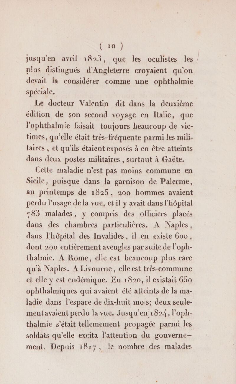 jusqu’en avril i8'a3. que les oculistes les plus distingués d’Angleterre croyaient qu’on devait la considérer comme une ophthalmie spéciale. Le docteur Valentin dit dans la deuxième édition de son second voyage en Italie, que l’ophthalmie faisait toujours beaucoup de vic¬ times, qu’elle était très-fréquente parmi les mili¬ taires , et qu’ils étaient exposés à en être atteints dans deux postes militaires , surtout à Gaëte. Cette maladie n’est pas moins commune en Sicile, puisque dans la garnison de Palerme, au printemps de 1825, 200 hommes avaient perdu l’usage de la vue, et il y avait dans l’hôpital r83 malades, y compris des officiers placés dans des chambres particulières. A Naples, dans l’hôpital des Invalides , il en existe 600 , dont 200 entièrement aveugles par suite de l’oph¬ thalmie. A Home, elle est beaucoup plus rare qu’à Naples. A Livourne, elle est très-commune et elle y est endémique. En 1820, il existait 65o ophthalmiques qui avaient été atteints de la ma¬ ladie dans l’espace de dix-huit mois; deux seule¬ ment avaient perdu la vue. Jusqu’en 1824, loph- thaï mie s’était tellemement propagée parmi les soldats qu’elle excita l’attention du gouverne¬ ment. Depuis 1817 , le nombre des malades