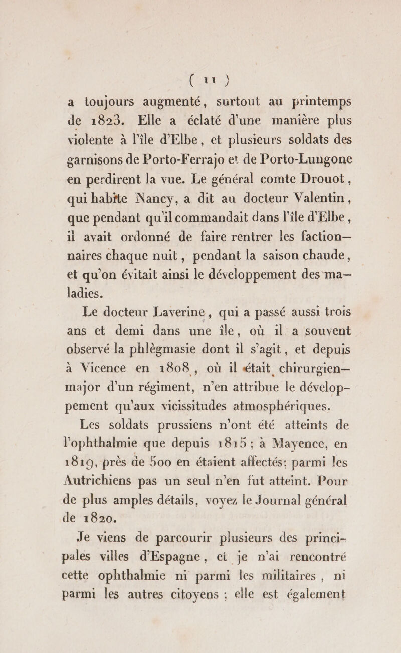 a toujours augmenté, surtout au printemps de 1823. Elle a éclaté d’une manière plus violente à Elle d’Elbe, et plusieurs soldats des garnisons de Porto-Ferrajo et de Porto-Lungone en perdirent la vue. Le général comte Drouot, qui habite Nancy, a dit au docteur Valentin, que pendant qu’il commandait dans l’île d’Elbe, il avait ordonné de faire rentrer les faction¬ naires chaque nuit, pendant la saison chaude, et qu’on évitait ainsi le développement des ma¬ ladies. Le docteur Laverine , qui a passé aussi trois ans et demi dans une île, où il a souvent observé la phlègmasie dont il s’agit, et depuis à Vicence en 1808 , où il «était chirurgien- major d’un régiment, n’en attribue le dévelop¬ pement qu’aux vicissitudes atmosphériques. Les soldats prussiens n’ont été atteints de l’ophthalmie que depuis 1815; à Mayence, en 1819, près de 5oo en étaient affectés; parmi les Autrichiens pas un seul n’en fut atteint. Pour de plus amples détails, voyez le Journal général de 1820. Je viens de parcourir plusieurs des princi¬ pales villes d’Espagne, et je n’ai rencontré cette ophthalmie ni parmi les militaires , ni parmi les autres citoyens ; elle est également