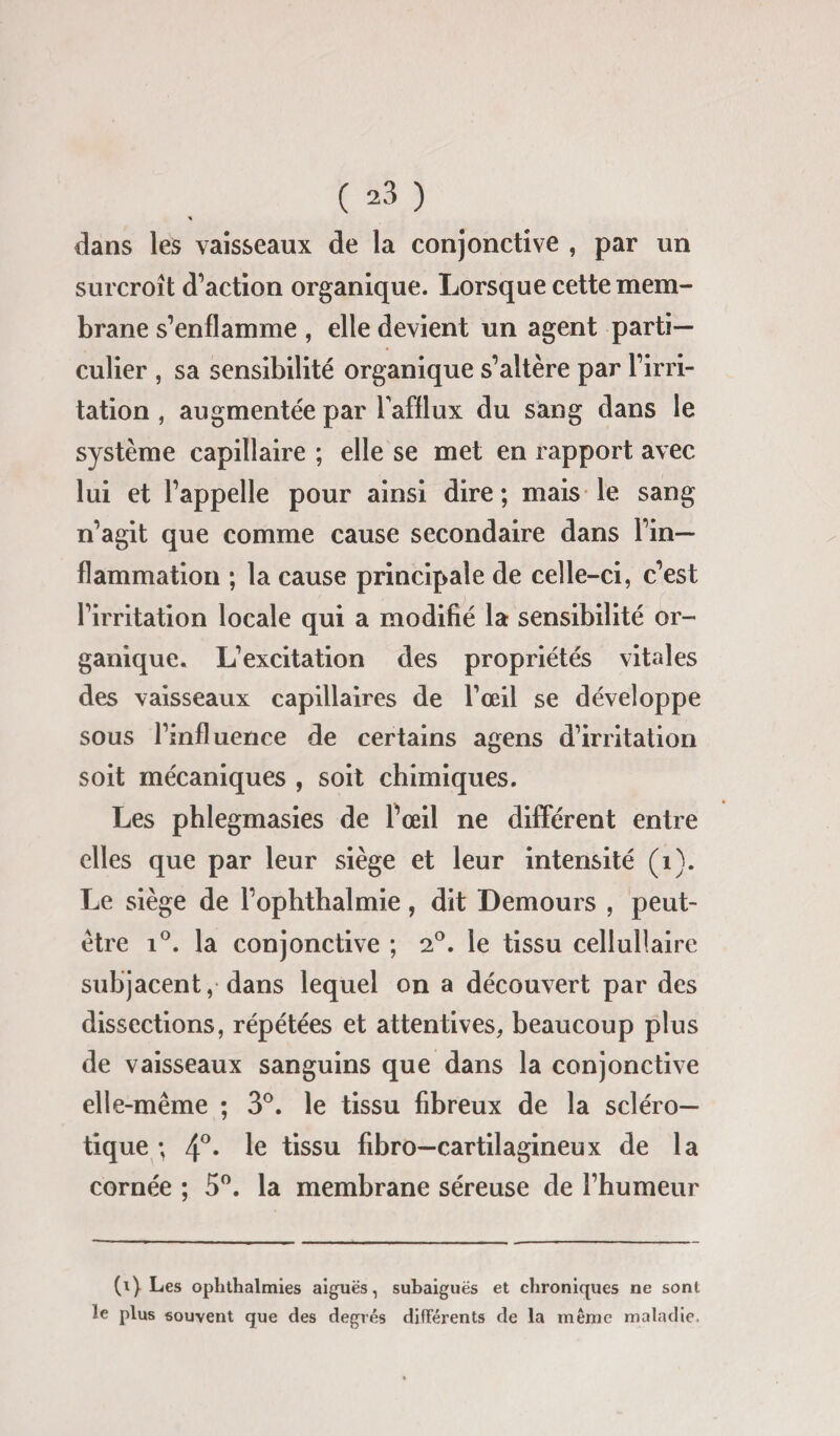 dans les vaisseaux de la conjonctive , par un surcroît d’action organique. Lorsque cette mem¬ brane s’enflamme , elle devient un agent parti¬ culier , sa sensibilité organique s’altère par l’irri¬ tation , augmentée par l'afflux du sang dans le système capillaire ; elle se met en rapport avec lui et l’appelle pour ainsi dire ; mais le sang n’agit que comme cause secondaire dans l’in¬ flammation ; la cause principale de celle-ci, c’est l’irritation locale qui a modifié la sensibilité or¬ ganique. L’excitation des propriétés vitales des vaisseaux capillaires de l’œil se développe sous l’influence de certains agens d’irritation soit mécaniques , soit chimiques. Les phlegmasies de l’œil ne différent entre elles que par leur siège et leur intensité (1). Le siège de l’ophthalmie, dit Demours , peut- être i°. la conjonctive ; 2°. le tissu cellullaire subjacent, dans lequel on a découvert par des dissections, répétées et attentives, beaucoup plus de vaisseaux sanguins que dans la conjonctive elle-même ; 3°. le tissu fibreux de la scléro¬ tique ; 4°. le tissu fibro—cartilagineux de la cornée ; 5°. la membrane séreuse de l’humeur le (i) Les ophthalmies aiguës, subaiguës et chroniques ne sont plus souvent que des degrés différents de la même maladie.