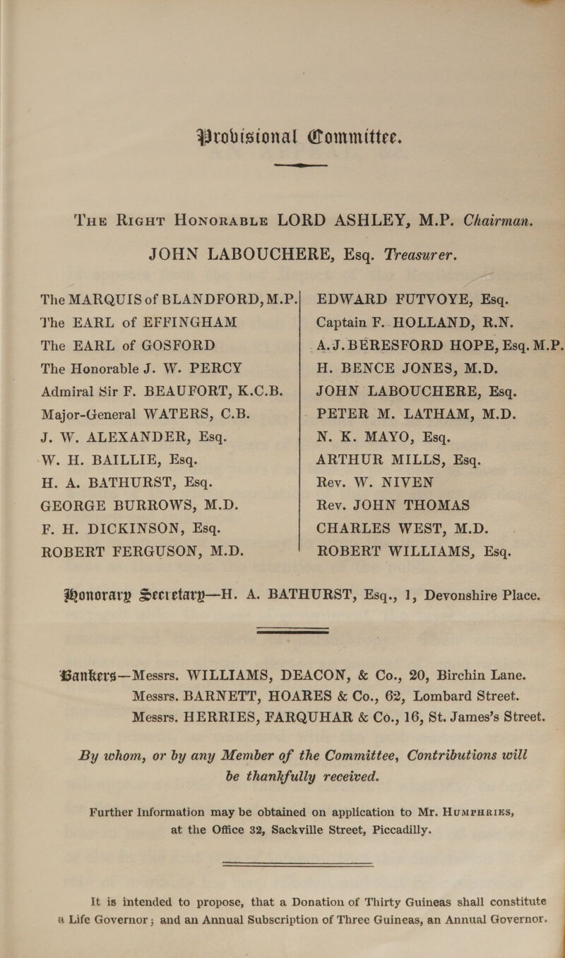 ^tobtstonal (Committee The Right Honorable LORD ASHLEY, M.P. Chairman. JOHN LABOUCHERE, Esq. Treasurer. The MARQUIS of BLANDFORD, M.P. The EARL of EFFINGHAM The EARL of GOSFORD The Honorable J. W. PERCY Admiral Sir F. BEAUFORT, K.C.B. Major-General WATERS, C.B. J. W. ALEXANDER, Esq. W. H. BAILLIE, Esq. H. A. BATHURST, Esq. GEORGE BURROWS, M.D. F. H. DICKINSON, Esq. ROBERT FERGUSON, M.D. EDWARD FUTYOYE, Esq. Captain F. HOLLAND, R.N. A. J. BERESFORD HOPE, Esq. M.P. H. BENCE JONES, M.D. JOHN LABOUCHERE, Esq. PETER M. LATHAM, M.D. N. K. MAYO, Esq. ARTHUR MILLS, Esq. Rev. W. NIVEN Rev. JOHN THOMAS CHARLES WEST, M.D. ROBERT WILLIAMS, Esq. bottoms §>£CrHat’g—H. A. BATHURST, Esq., 1, Devonshire Place. f3attltei*8—Messrs. WILLIAMS, DEACON, & Co., 20, Birchin Lane. Messrs. BARNETT, HOARES & Co., 62, Lombard Street. Messrs. HERRIES, FARQUHAR & Co., 16, St. James’s Street. By whom, or hy any Member of the Committee, Contributions will be thankfully received. Further Information may be obtained on application to Mr. Humphries, at the Office 32, Sackville Street, Piccadilly. It is intended to propose, that a Donation of Thirty Guineas shall constitute a Life Governor; and an Annual Subscription of Three Guineas, an Annual Governor.