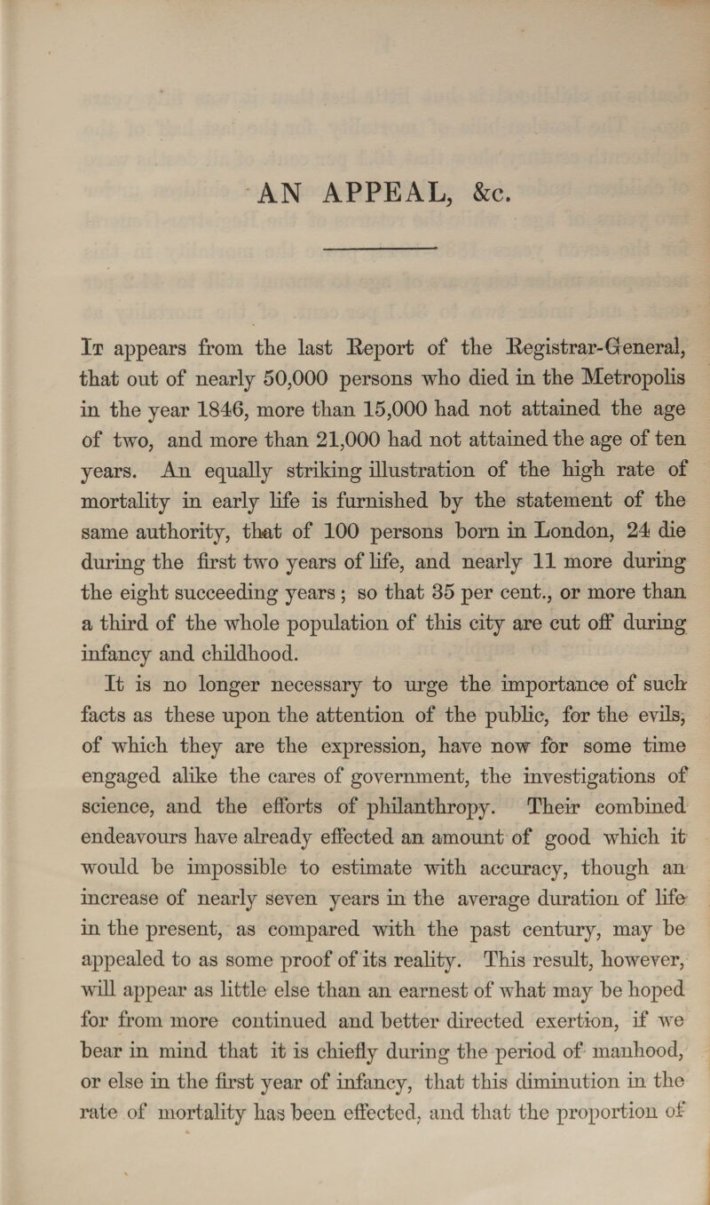 AN APPEAL, &c. It appears from the last Report of the Registrar- General, that out of nearly 50,000 persons who died in the Metropolis in the year 1846, more than 15,000 had not attained the age of two, and more than 21,000 had not attained the age of ten years. An equally striking illustration of the high rate of mortality in early life is furnished by the statement of the same authority, that of 100 persons horn in London, 24 die during the first two years of life, and nearly 11 more during the eight succeeding years ; so that 35 per cent., or more than a third of the whole population of this city are cut off during infancy and childhood. It is no longer necessary to urge the importance of such facts as these upon the attention of the public, for the evils, of which they are the expression, have now for some time engaged alike the cares of government, the investigations of science, and the efforts of philanthropy. Their combined endeavours have already effected an amount of good which it would be impossible to estimate with accuracy, though an increase of nearly seven years in the average duration of life in the present, as compared with the past century, may be appealed to as some proof of its reality. This result, however, will appear as little else than an earnest of what may be hoped for from more continued and better directed exertion, if we bear in mind that it is chiefly during the period of manhood, or else in the first year of infancy, that this diminution in the rate of mortality has been effected, and that the proportion of