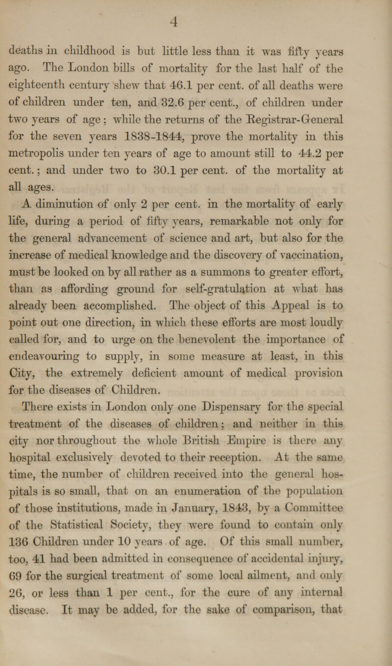 deaths in childhood is but little less than it was fitly years ago. The London bills of mortality for the last half of the eighteenth century shew that 46.1 per cent, of all deaths were of children under ten, and 32.6 per cent., of children under two years of age ; while the returns of the Registrar- General for the seven years 1838-1844, prove the mortality in this metropolis under ten years of age to amount still to 44.2 per cent.; and under two to 30.1 per cent, of the mortality at all ages. A diminution of only 2 per cent, in the mortality of early life, during a period of fifty years, remarkable not only for the general advancement of science and art, but also for the increase of medical knowledge and the discovery of vaccination, must be looked on by all rather as a summons to greater effort, than as affording ground for self-gratulation at what has already been accomplished. The object of this Appeal is to point out one direction, in which these efforts are most loudly called for, and to urge on the benevolent the importance of endeavouring to supply, in some measure at least, in this City, the extremely deficient amount of medical provision for the diseases of Children. There exists in London only one Dispensary for the special treatment of the diseases of children; and neither in this city nor throughout the whole British Empire is there any hospital exclusively devoted to their reception. At the same time, the number of children received into the general hos¬ pitals is so small, that on an enumeration of the population of those institutions, made in January, 1843, by a Committee of the Statistical Society, they were found to contain only 136 Children under 10 years of age. Of this small number, too, 41 had been admitted in consequence of accidental injury, 69 for the surgical treatment of some local ailment, and oidy 26, or less than 1 per cent., for the cure of any internal disease. It may be added, for the sake of comparison, that