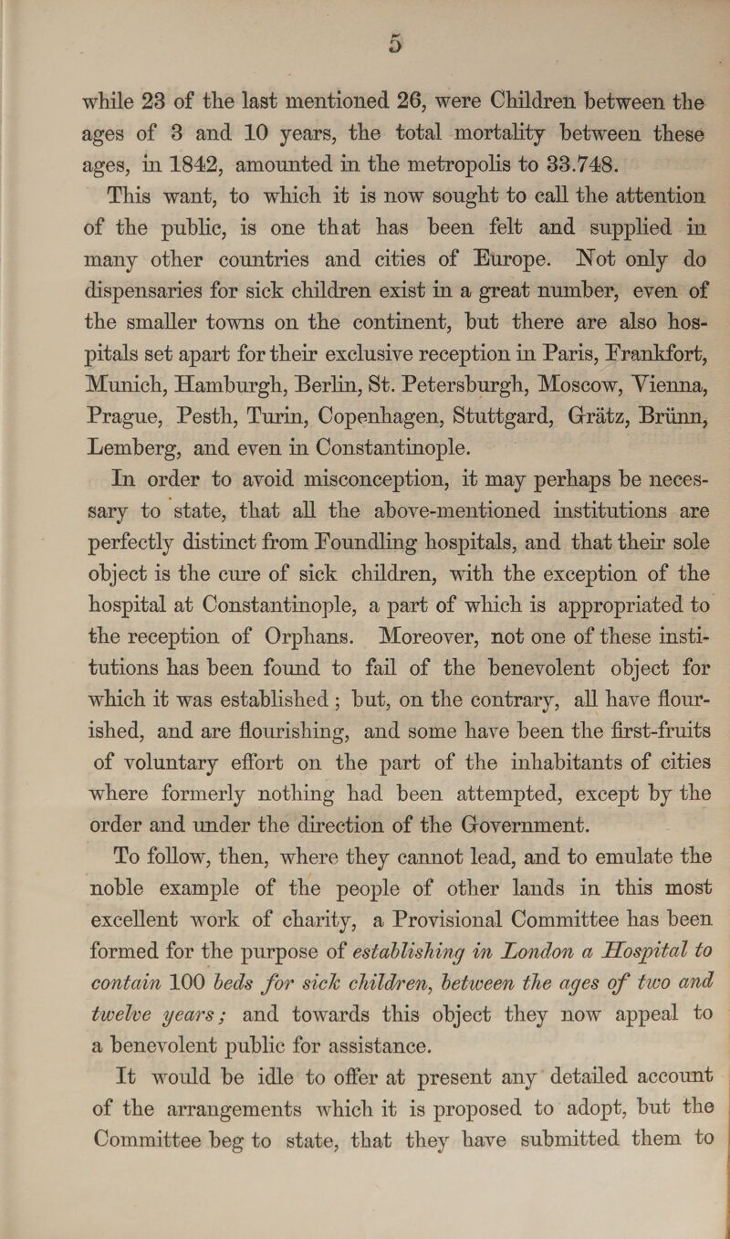 while 23 of the last mentioned 26, were Children between the ages of 3 and 10 years, the total mortality between these ages, in 1812, amounted in the metropolis to 33.748. This want, to which it is now sought to call the attention of the public, is one that has been felt and supplied in many other countries and cities of Europe. Not only do dispensaries for sick children exist in a great number, even of the smaller towns on the continent, but there are also hos¬ pitals set apart for their exclusive reception in Paris, Frankfort, Munich, Hamburgh, Berlin, St. Petersburgh, Moscow, Vienna, Prague, Pesth, Turin, Copenhagen, Stuttgard, Grratz, Briinn, Lemberg, and even in Constantinople. In order to avoid misconception, it may perhaps be neces¬ sary to state, that all the above-mentioned institutions are perfectly distinct from Eoundling hospitals, and that their sole object is the cure of sick children, with the exception of the hospital at Constantinople, a part of which is appropriated to the reception of Orphans. Moreover, not one of these insti¬ tutions has been found to fail of the benevolent object for which it was established ; but, on the contrary, all have flour¬ ished, and are flourishing, and some have been the first-fruits of voluntary effort on the part of the inhabitants of cities where formerly nothing had been attempted, except by the order and under the direction of the Grovernment. To follow, then, where they cannot lead, and to emulate the noble example of the people of other lands in this most excellent work of charity, a Provisional Committee has been formed for the purpose of establishing in London a Hospital to contain 100 beds for sieJc children, between the ages of two and twelve years; and towards this object they now appeal to a benevolent public for assistance. It would be idle to offer at present any detailed accoimt of the arrangements which it is proposed to adopt, but the Committee beg to state, that they have submitted them to