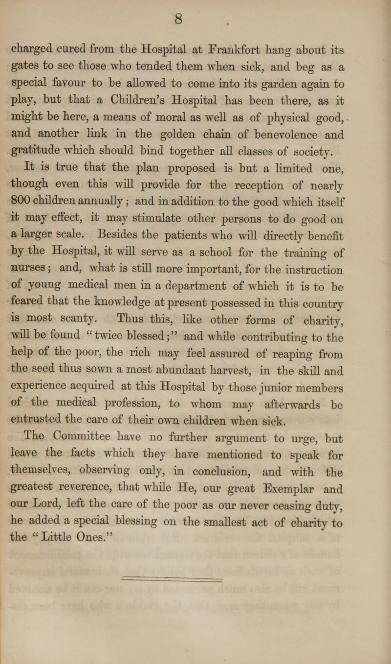 charged cured from the Hospital at Frankfort hang about its gates to see those who tended them when sick, and beg as a special favour to be allowed to come into its garden again to play, but that a Children’s Hospital has been there, as it might be here, a means of moral as well as of physical good, and another link in the golden chain of benevolence and gratitude which should bind together all classes of society. It is true that the plan proposed is but a limited one, though even this will provide for the reception of nearly 800 children annually; and in addition to the good which itself it may effect, it may stimulate other persons to do good on a larger scale. Besides the patients who will directly benefit by the Hospital, it will serve as a school for the training of nurses ; and, what is still more important, for the instruction of young medical men in a department of which it is to be feared that the knowledge at present possessed in this country is most scanty. Thus this, like other forms of charity, will be found “ twice blessed; ” and while contributing to the help of the poor, the rich may feel assured of reaping from the seed thus sown a most abundant harvest, in the skill and experience acquired at this Hospital by those junior members of the medical profession, to whom may afterwards be entrusted the care of their own children when sick. The Committee have no further argument to urge, but leave the facts which they have mentioned to speak for themselves, observing only, in conclusion, and with the greatest reverence, that while He, our great Exemplar and our Lord, left the care of the poor as our never ceasing duty, he added a special blessing on the smallest act of charity to the “Little Ones.”