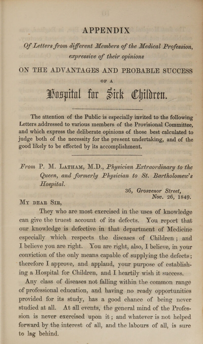 APPENDIX Of Letters from different Members of the Medical Profession, expressive of their opinions ON THE ADVANTAGES AND PEOBABLE SUCCESS OF A fcpital far lirk Cljtfawtt. The attention of the Public is especially invited to the following Letters addressed to various members of the Provisional Committee, and which express the deliberate opinions of those best calculated to judge both of the necessity for the present undertaking, and of the good likely to be effected by its accomplishment. From P. M. Latham, M.D., Physician Extraordinary to the Queen, and formerly Physician to St. Bartholomew's Hospital. 36, Grosvenor Street, Nov. 26, 1849. Ml HEAR SlE, They who are most exercised in the uses of knowledge can give the truest account of its defects. Yon report that our knowledge is defective in that department of Medicine especially which respects the diseases of Children ; and I believe yon are right. You are right, also, I believe, in your conviction of the only means capable of supplying the defects; therefore I approve, and applaud, your purpose of establish¬ ing a Hospital for Children, and I heartily wish it success. Any class of diseases not falling within the common range of professional education, and having no ready opportunities provided for its study, has a good chance of being never studied at all. At all events, the general mind of the Profes¬ sion is never exercised upon it; and whatever is not helped forward by the interest of all, and the labours of all, is sure to lag behind.