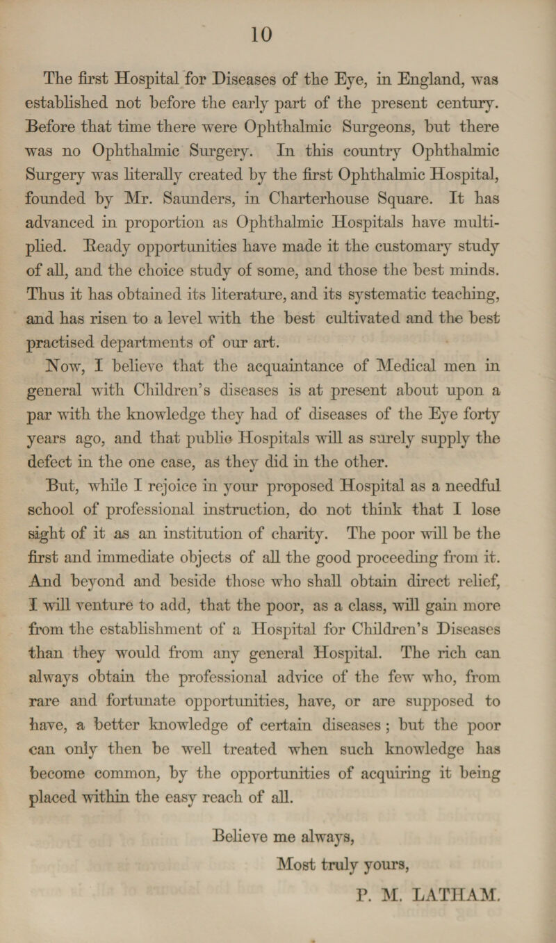 The first Hospital for Diseases of the Eye, in England, was established not before the early part of the present century. Before that time there w'ere Ophthalmic Surgeons, hut there was no Ophthalmic Surgery. In this country Ophthalmic Surgery was literally created by the first Ophthalmic Hospital, founded by Mr. Saunders, in Charterhouse Square. It has advanced in proportion as Ophthalmic Hospitals have multi¬ plied. Beady opportunities have made it the customary study of all, and the choice study of some, and those the best minds. Thus it has obtained its literature, and its systematic teaching, and has risen to a level with the best cultivated and the best practised departments of our art. Now, I believe that the acquaintance of Medical men in general with Children’s diseases is at present about upon a par with the knowledge they had of diseases of the Eye forty years ago, and that public Hospitals will as surely supply the defect in the one case, as they did in the other. But, while I rejoice in your proposed Hospital as a needful school of professional instruction, do not think that I lose sight of it as an institution of charity. The poor will be the first and immediate objects of all the good proceeding from it. And beyond and beside those who shall obtain direct relief, I will venture to add, that the poor, as a class, will gam more from the establishment of a Hospital for Children’s Diseases than they would from any general Hospital. The rich can always obtain the professional advice of the few who, from rare and fortunate opportunities, have, or are supposed to have, a better knowledge of certain diseases ; but the poor can only then be well treated when such knowledge has become common, by the opportunities of acquiring it being placed within the easy reach of all. Believe me always, Most truly yours, P. M. LATHAM.