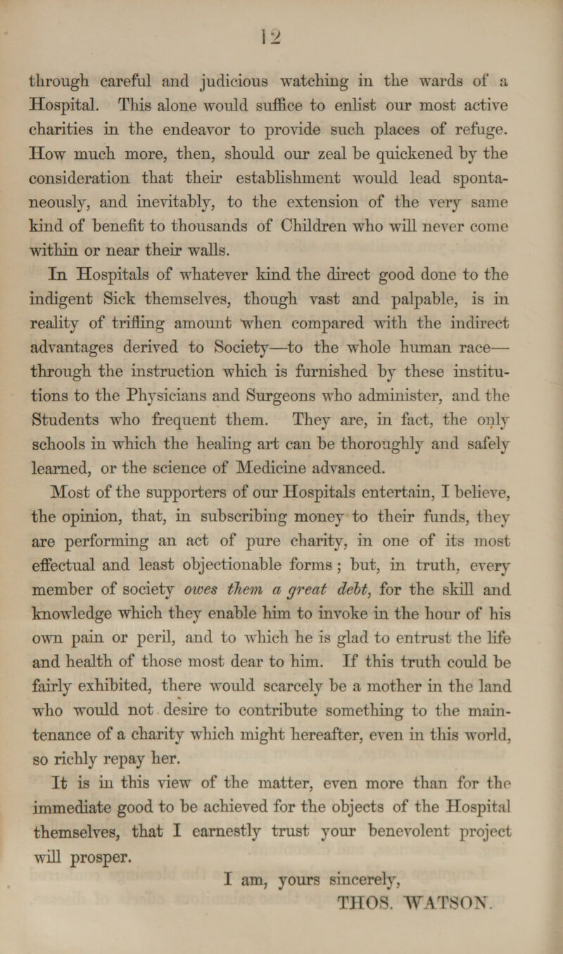 Hospital. This alone would suffice to enlist our most active charities in the endeavor to provide such places of refuge. How much more, then, should our zeal be quickened by the consideration that their establishment would lead sponta¬ neously, and inevitably, to the extension of the very same kind of benefit to thousands of Children who will never come within or near their walls. In Hospitals of whatever kind the direct good done to the indigent Sick themselves, though vast and palpable, is in reality of trifling amount when compared with the indirect advantages derived to Society—to the whole human race— through the instruction which is furnished by these institu¬ tions to the Physicians and Surgeons who administer, and the Students who frequent them. They are, in fact, the only schools in which the healing art can be thoroughly and safely learned, or the science of Medicine advanced. Most of the supporters of our Hospitals entertain, I believe, the opinion, that, in subscribing money to their funds, they are performing an act of pure charity, in one of its most effectual and least objectionable forms ; but, in truth, every member of society owes them a great debt, for the skill and knowledge which they enable him to invoke in the hour of his own pain or peril, and to which he is glad to entrust the life and health of those most dear to him. If this truth could be fairly exhibited, there would scarcely be a mother in the land who would not desire to contribute something to the main¬ tenance of a charity which might hereafter, even in this world, so richly repay her. It is in this view of the matter, even more than for the immediate good to be achieved for the objects of the Hospital themselves, that I earnestly trust your benevolent project will prosper. I am, yours sincerely, TIIOS. WATSON.