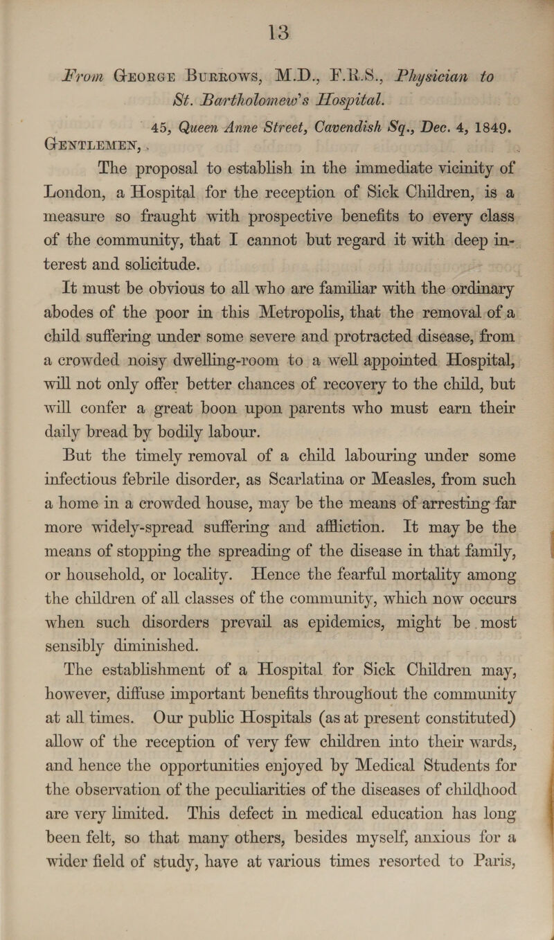 From GtEOIige Burkows, M.D., F.li.S., 'Physician to St. Partholomeic1 s Hospital. 45, Queen Anne Street, Cavendish Sq., Dec. 4, 1849. GrElSTLEMEN, > The proposal to establish in the immediate vicinity of London, a Hospital for the reception of Sick Children, is a measure so fraught with prospective benefits to every class of the community, that I cannot but regard it with deep in¬ terest and solicitude. It must be obvious to all who are familiar with the ordinary abodes of the poor in this Metropolis, that the removal of a child suffering under some severe and protracted disease, from a crowded noisy dwelling-room to a well appointed Hospital, will not only offer better chances of recovery to the child, but will confer a great boon upon parents who must earn their daily bread by bodily labour. But the timely removal of a child labouring under some infectious febrile disorder, as Scarlatina or Measles, from such a home in a crowded house, may be the means of arresting far more widely-spread suffering and affliction. It may be the means of stopping the spreading of the disease in that family, or household, or locality. Hence the fearful mortality among the children of all classes of the community, which now occurs when such disorders prevail as epidemics, might be most sensibly diminished. The establishment of a Hospital for Sick Children may, however, diffuse important benefits throughout the community at all times. Our public Hospitals (as at present constituted) allow of the reception of very few children into their wards, and hence the opportunities enjoyed by Medical Students for the observation of the peculiarities of the diseases of childhood are very limited. This defect in medical education has long been felt, so that many others, besides myself, anxious for a wider field of study, have at various times resorted to Paris,
