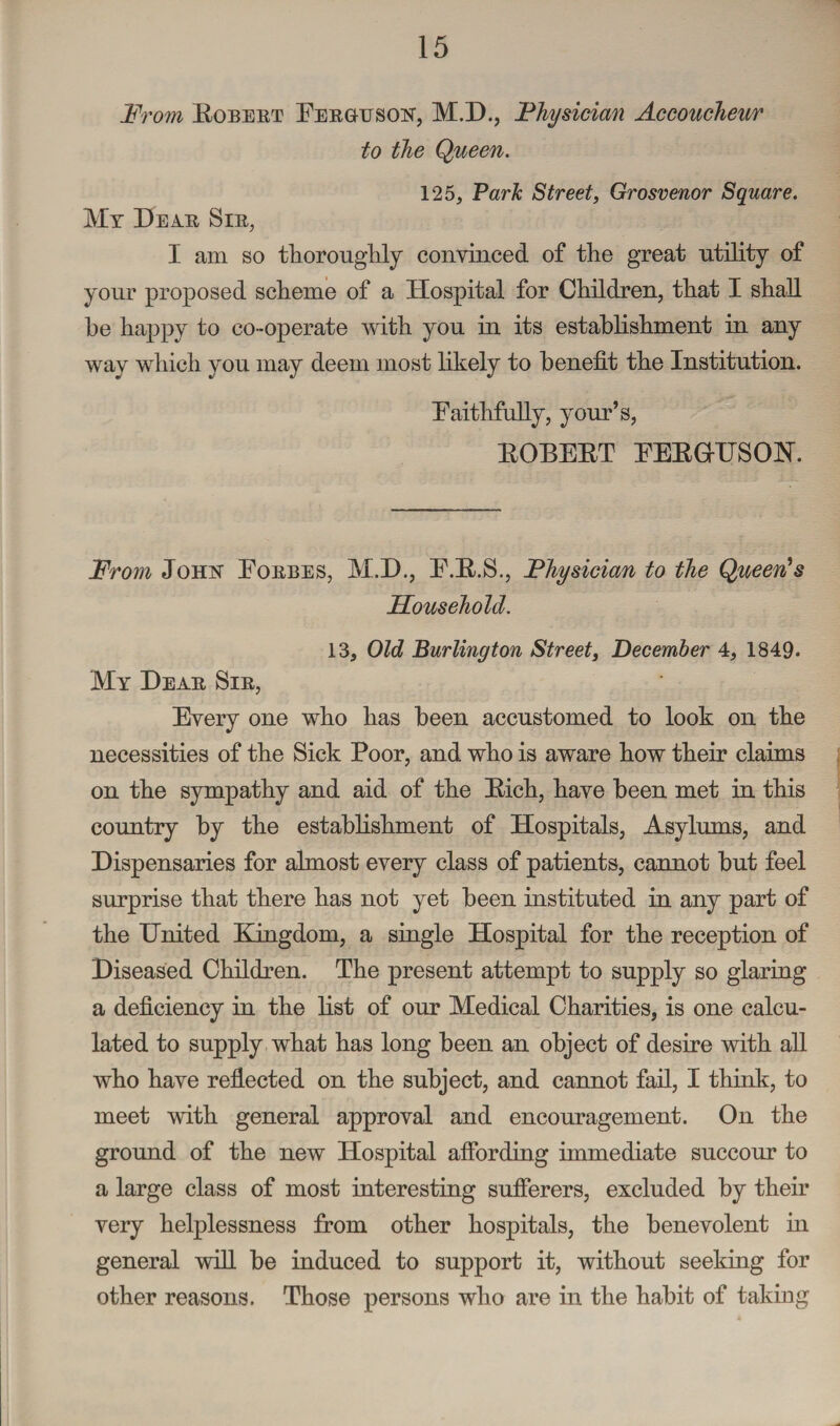 From Robert Ferguson, M.D., Physician Accoucheur to the Queen. 125, Park Street, Grosvenor Square. Mr Dear Sir, I am so thoroughly convinced of the great utility of your proposed scheme of a Hospital for Children, that I shall be happy to co-operate with you in its establishment in any way which you may deem most likely to benefit the Institution. Faithfully, your’s, ROBERT FERG-USOJST. From John Forbes, M.D., F.R.S., Physician to the Queen's Household. 13, Old Burlington Street, December 4, 1849. My Dear Sir, Every one who has been accustomed to look on the necessities of the Sick Poor, and who is aware how their claims on the sympathy and aid of the Rich, have been met in this country by the establishment of Hospitals, Asylums, and Dispensaries for almost every class of patients, cannot but feel surprise that there has not yet been instituted in any part of the United Kingdom, a single Hospital for the reception of Diseased Children. The present attempt to supply so glaring a deficiency in the list of our Medical Charities, is one calcu¬ lated to supply what has long been an object of desire with all who have reflected on the subject, and cannot fail, I think, to meet with general approval and encouragement. On the ground of the new Hospital affording immediate succour to a large class of most interesting sufferers, excluded by their very helplessness from other hospitals, the benevolent in general wifi be induced to support it, without seeking for other reasons. Those persons who are in the habit of taking