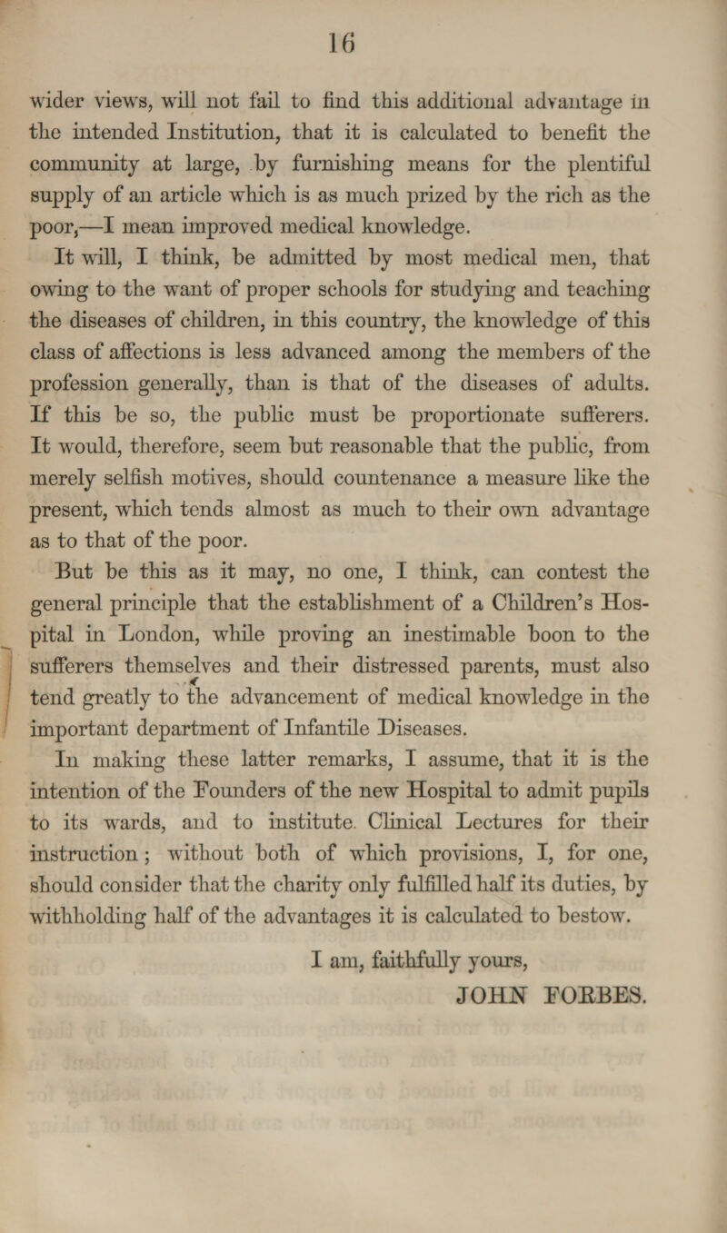 wider views, will not fail to find this additional advantage in the intended Institution, that it is calculated to benefit the community at large, by furnishing means for the plentiful supply of an article which is as much prized by the rich as the poor,—I mean improved medical knowledge. It will, I think, be admitted by most medical men, that owing to the want of proper schools for studying and teaching the diseases of children, in this country, the knowledge of this class of affections is less advanced among the members of the profession generally, than is that of the diseases of adults. If this be so, the public must be proportionate sufferers. It would, therefore, seem but reasonable that the public, from merely selfish motives, should countenance a measure like the present, which tends almost as much to their own advantage as to that of the poor. But be this as it may, no one, I think, can contest the general principle that the establishment of a Children’s Hos¬ pital in London, while proving an inestimable boon to the sufferers themselves and their distressed parents, must also tend greatly to the advancement of medical knowledge in the important department of Infantile Diseases. In making these latter remarks, I assume, that it is the intention of the Bounders of the new Hospital to admit pupils to its wrards, and to institute. Clinical Lectures for their instruction; without both of which provisions, I, for one, should consider that the charity only fulfilled half its duties, by withholding half of the advantages it is calculated to bestow. I am, faithfully yours, JOHN FORBES.