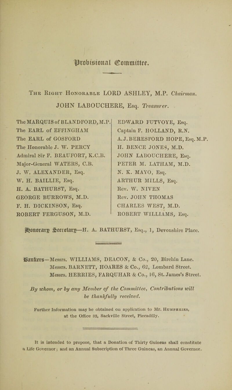 ^tobtstonal OTommtttee The Right Honorable LORD ASHLEY, M.P. Chairman. JOHN LABOUCHERE, Esq. Treasurer. The MARQUIS of BLANDFORD, M.P. The EARL of EFFINGHAM The EARL of GOSFORD The Honorable J. W. PERCY Admiral Sir F. BEAUFORT, K.C.B. Major-General WATERS, C.B. J. W. ALEXANDER, Esq. W. H. BAILLIE, Esq. H. A. BATHURST, Esq. GEORGE BURROWS, M.D. F. H. DICKINSON, Esq. ROBERT FERGUSON, M.D. EDWARD FUTYOYE, Esq. Captain F. HOLLAND, R.N. A. J. BERESFORD HOPE, Esq. M.P. H. BENCE JONES, M.D. JOHN LABOUCHERE, Esq. PETER M. LATHAM, M.D. N. K. MAYO, Esq. ARTHUR MILLS, Esq. Rev. W. NIVEN Rev. JOHN THOMAS CHARLES WEST, M.D. ROBERT WILLIAMS, Esq. PjDllOVai'g —H. A. BATHURST, Esq., 1, Devonshire Place. —Messrs. WILLIAMS, DEACON, & Co., 20, Birchin Lane. Messrs. BARNETT, HOARES & Co., 62, Lombard Street. Messrs. HERRIES, FARQUHAR & Co., 16, St. James’s Street. By whom, or by any Member of the Committee, Contributions will be thanhfully received. Further Information may be obtained on application to Mr. Humphries, at the Office 32, Sackville Street, Piccadilly. It is intended to propose, that a Donation of Thirty Guineas shall constitute a Life Governor; and an Annual Subscription of Three Guineas, an Annual Governor.