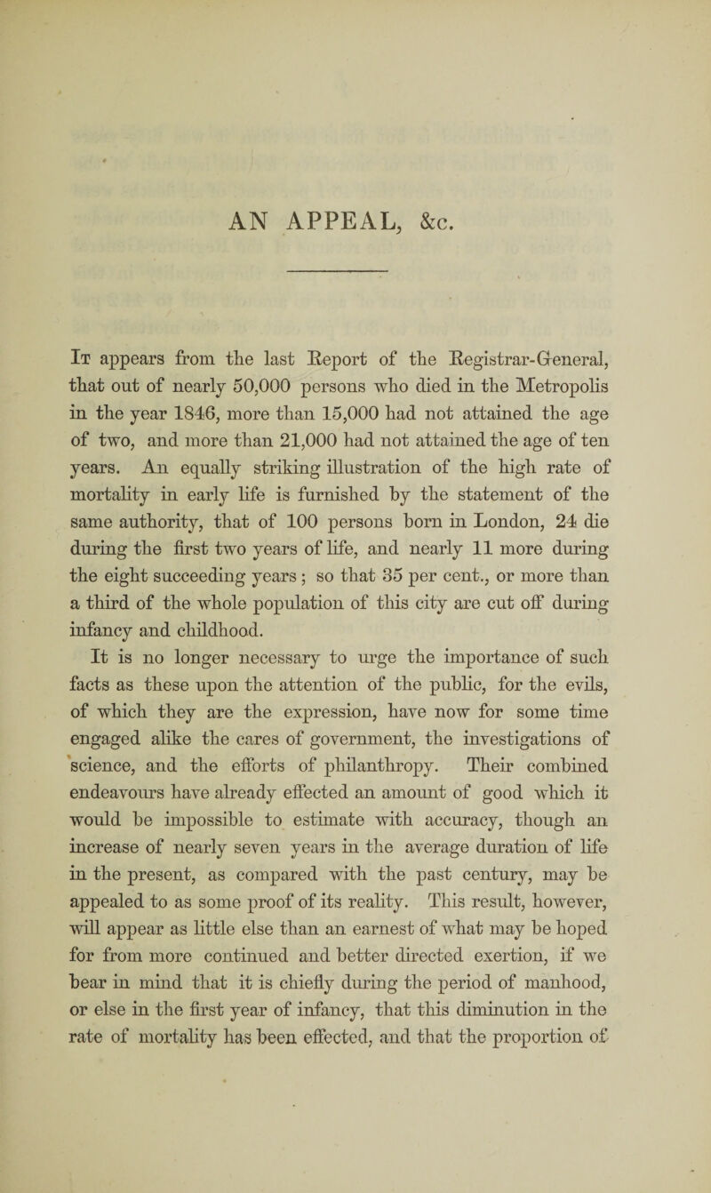 AN APPEAL, &c. It appears from the last Report of the Registrar-General, that out of nearly 50,000 persons who died in the Metropolis in the year 1846, more than 15,000 had not attained the age of two, and more than 21,000 had not attained the age of ten years. An equally striking illustration of the high rate of mortality in early life is furnished by the statement of the same authority, that of 100 persons born in London, 24 die during the first two years of life, and nearly 11 more during the eight succeeding years ; so that 35 per cent., or more than a third of the whole population of this city are cut off during infancy and childhood. It is no longer necessary to urge the importance of such facts as these upon the attention of the public, for the evils, of which they are the expression, have now for some time engaged alike the cares of government, the investigations of science, and the efforts of philanthropy. Their combined endeavours have already effected an amount of good which it would be impossible to estimate with accuracy, though an increase of nearly seven years in the average duration of life in the present, as compared with the past century, may be appealed to as some proof of its reality. This result, however, will appear as little else than an earnest of what may be hoped for from more continued and better directed exertion, if we bear in mind that it is chiefly during the period of manhood, or else in the first year of infancy, that this diminution in the rate of mortality has been effected, and that the proportion of-