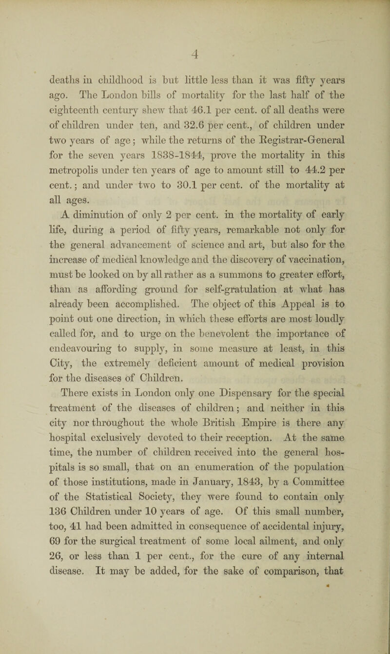 deaths in childhood is but little less than it was fifty years ago. The London hills of mortality for the last half of the eighteenth century shew that 46.1 per cent, of all deaths were of children under ten, and 32.6 per cent., of children under two years of age; while the returns of the Registrar-General for the seven years 1838-1844, prove the mortality in this metropolis under ten years of age to amount still to 44.2 per cent.; and under two to 30.1 per cent, of the mortality at all ages. A diminution of only 2 per cent, in the mortality of early life, during a period of fifty years, remarkable not only for the general advancement of science and art, but also for the increase of medical knowledge and the discovery of vaccination, must be looked on by all rather as a summons to greater effort, than as affording ground for self-gratulation at what has already been accomplished. The object of this Appeal is to point out one direction, in which these efforts are most loudly called for, and to urge on the benevolent the importance of endeavouring to supply, in some measure at least, in this City, the extremely deficient amount of medical provision for the diseases of Children. There exists in London only one Dispensary for the special treatment of the diseases of children; and neither in this city nor throughout the whole British Empire is there any hospital exclusively devoted to their reception. At the same time, the number of children received into the general hos¬ pitals is so small, that on an enumeration of the population of those institutions, made in January, 1843, by a Committee of the Statistical Society, they were found to contain only 136 Children under 10 years of age. Of this small number, too, 41 had been admitted in consequence of accidental injury, 69 for the surgical treatment of some local ailment, and only 26, or less than 1 per cent., for the cure of any internal disease. It may be added, for the sake of comparison, that