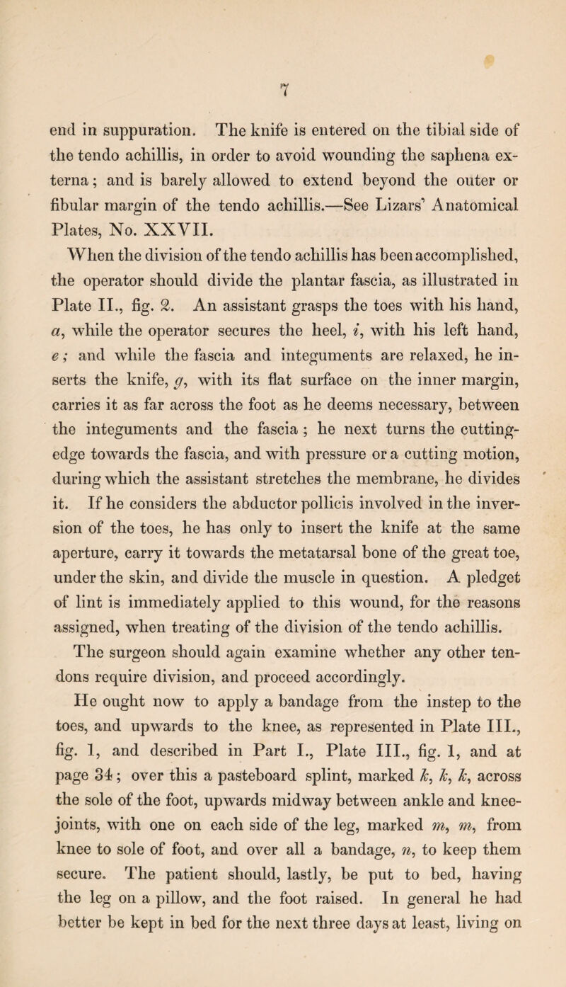 end in suppuration. The knife is entered on the tibial side of the tendo achillis, in order to avoid wounding the saphena ex¬ terna ; and is barely allowed to extend beyond the outer or fibular margin of the tendo achillis.—See Lazars' Anatomical Plates, No. XXVII. When the division of the tendo achillis has been accomplished, the operator should divide the plantar fascia, as illustrated in Plate II., fig. 2. An assistant grasps the toes with his hand, a, while the operator secures the heel, i, with his left hand, e; and while the fascia and integuments are relaxed, he in¬ serts the knife, g, with its flat surface on the inner margin, carries it as far across the foot as he deems necessary, between the integuments and the fascia ; he next turns the cutting- edge towards the fascia, and with pressure or a cutting motion, during which the assistant stretches the membrane, he divides it. If he considers the abductor pollicis involved in the inver¬ sion of the toes, he has only to insert the knife at the same aperture, carry it towards the metatarsal bone of the great toe, under the skin, and divide the muscle in question. A pledget of lint is immediately applied to this wound, for the reasons assigned, when treating of the division of the tendo achillis. The surgeon should again examine whether any other ten¬ dons require division, and proceed accordingly. He ought now to apply a bandage from the instep to the toes, and upwards to the knee, as represented in Plate III., fig. 1, and described in Part I., Plate III., fig. 1, and at page 34; over this a pasteboard splint, marked k, k, across the sole of the foot, upwards midway between ankle and knee- joints, with one on each side of the leg, marked m, m, from knee to sole of foot, and over all a bandage, w, to keep them secure. The patient should, lastly, be put to bed, having the leg on a pillow, and the foot raised. In general he had better be kept in bed for the next three days at least, living on