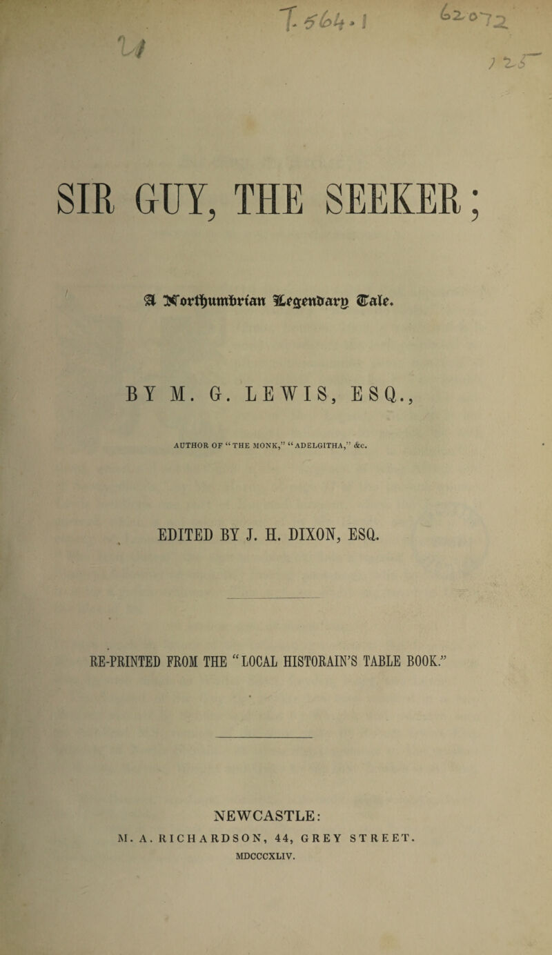 n (pit‘I SIR GUY, THE SEEKER SI Xortfjumbrtan Sttgenirarg Calc. BY M. G. LEWIS, ESQ., AUTHOR OF “THE MONK,” “ADELGITHA,” &C. EDITED BY J. H. DIXON, ESQ. RE-PRINTED FROM THE “ LOCAL HISTORAIN’S TABLE BOOK. NEWCASTLE: M. A. RICHARDSON, 44, GREY STREET. MDCCCXLIV.