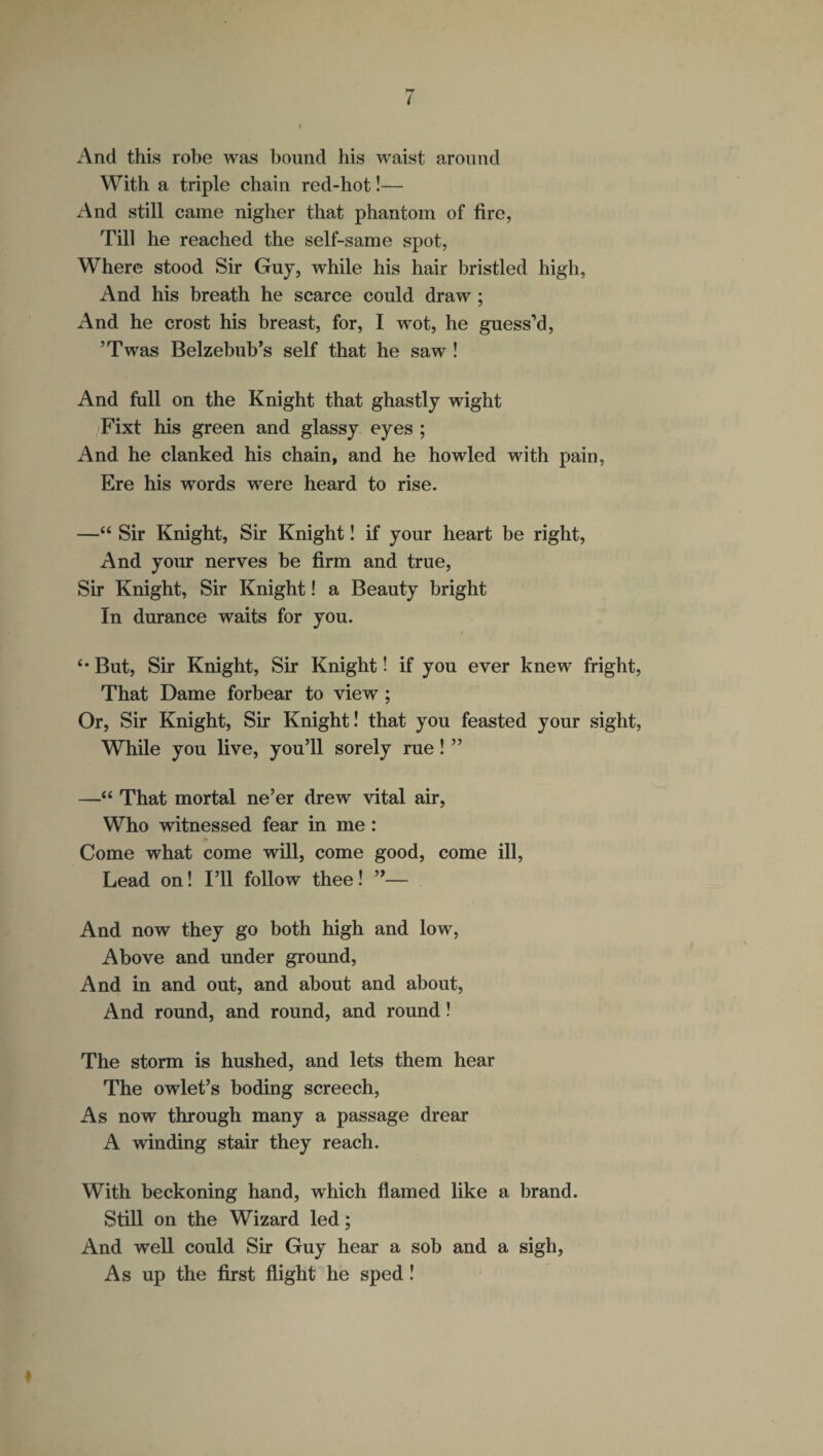 / And this robe was bound his waist around With a triple chain red-hot!— And still came nigher that phantom of fire, Till he reached the self-same spot, Where stood Sir Guy, while his hair bristled high, And his breath he scarce could draw ; And he crost his breast, for, I wot, he guess’d, ’Twas Belzebub’s self that he saw ! And full on the Knight that ghastly wight Fixt his green and glassy eyes ; And he clanked his chain, and he howled with pain, Ere his words were heard to rise. —“ Sir Knight, Sir Knight! if your heart be right, And your nerves be firm and true, Sir Knight, Sir Knight! a Beauty bright In durance waits for you. ‘•But, Sir Knight, Sir Knight! if you ever knew fright, That Dame forbear to view ; Or, Sir Knight, Sir Knight! that you feasted your sight, While you live, you’ll sorely rue! ” —“ That mortal ne’er drew vital air, Who witnessed fear in me : Come what come will, come good, come ill, Lead on! I’ll follow thee! ”— And now they go both high and low, Above and under ground, And in and out, and about and about, And round, and round, and round I The storm is hushed, and lets them hear The owlet’s boding screech, As now through many a passage drear A winding stair they reach. With beckoning hand, which flamed like a brand. Still on the Wizard led; And well could Sir Guy hear a sob and a sigh, As up the first flight he sped! #