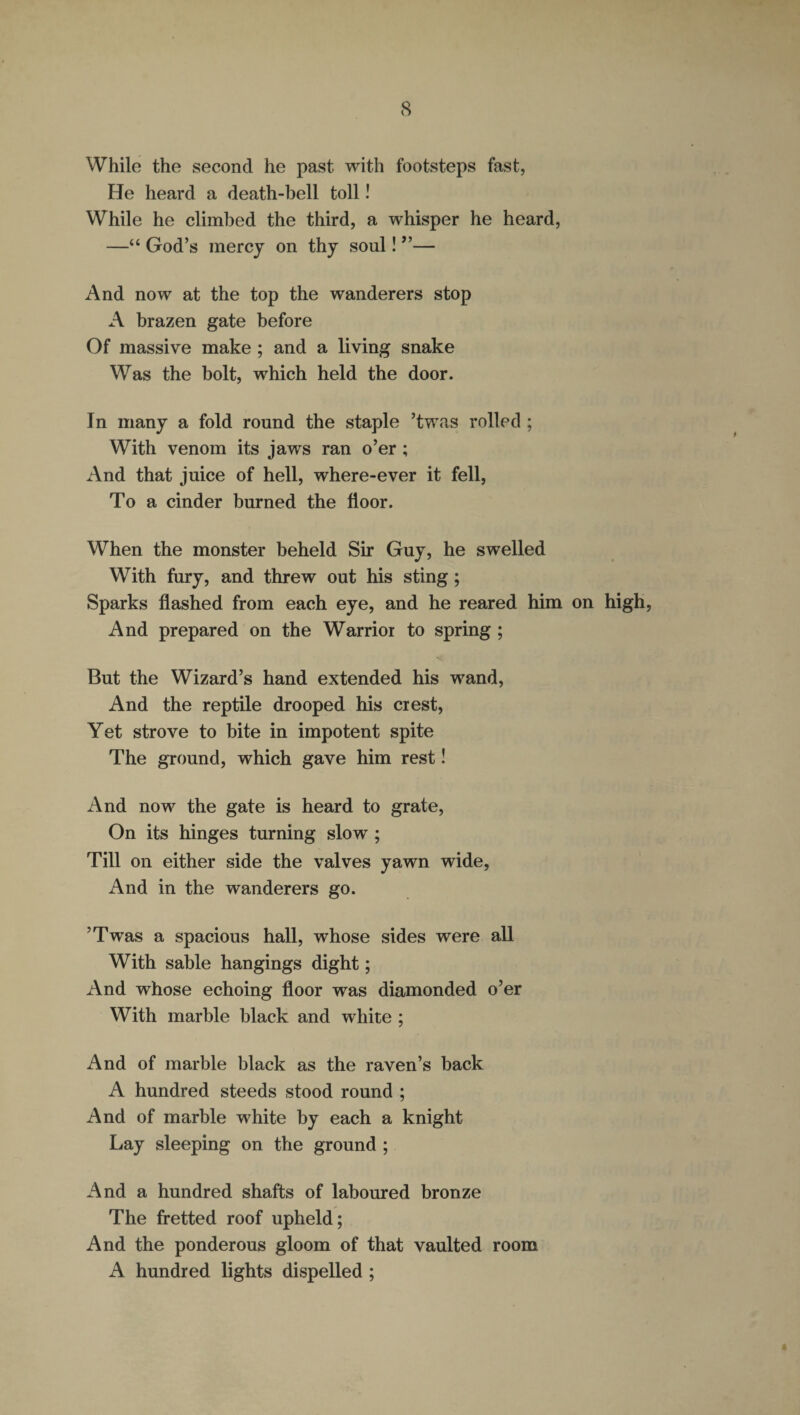 While the second he past with footsteps fast, He heard a death-bell toll! While he climbed the third, a whisper he heard, —“ God’s mercy on thy soul! ”— And now at the top the wanderers stop A brazen gate before Of massive make ; and a living snake Was the bolt, which held the door. In many a fold round the staple ’twas rolled ; With venom its jaws ran o’er ; And that juice of hell, where-ever it fell, To a cinder burned the floor. When the monster beheld Sir Guy, he swelled With fury, and threw out his sting; Sparks flashed from each eye, and he reared him on high, And prepared on the Warrior to spring ; But the Wizard’s hand extended his wand, And the reptile drooped his crest, Yet strove to bite in impotent spite The ground, which gave him rest! And now the gate is heard to grate, On its hinges turning slow ; Till on either side the valves yawn wide, And in the wanderers go. ’Twas a spacious hall, whose sides were all With sable hangings dight; And whose echoing floor was diamonded o’er With marble black and white ; And of marble black as the raven’s back A hundred steeds stood round ; And of marble white by each a knight Lay sleeping on the ground ; And a hundred shafts of laboured bronze The fretted roof upheld; And the ponderous gloom of that vaulted room A hundred lights dispelled ;