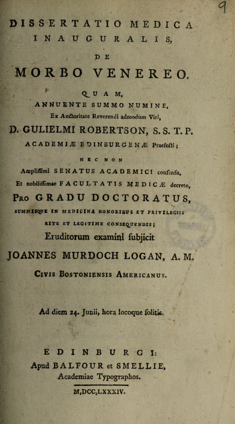 DISSERTATIO MEDICA INAUGURALIS, % , D E MORBO VENEREO, , ' CL U A M, ANNUENTE SUMMO NUMINE, Ex Au&oritate Reverendi admodum Viri, D. GULIELMI ROBERTSON, S. S. T.P. AC ADEMI jE EDINBURCENiE Praefefti; y '' * NEC NON f % Amphflimi SENATUS ACADEMICI confenfu. Et nobiliilimae FACULTATIS MEDICjE decreto, Pro GRADU DOCT ORATUS, jjft, - .v ■’ - SUMMISQUE IN MEDIPINA UONORIRUS ET PRIVILEGIIS W / RITE ET LEGITIME CONSEQUENDIS; Eruditorum examini fubjicit JOANNES MURDOCH LOGAN, A. M* Civis Bostoniensis Americanus. Ad diem 24. Jujiii, hora locoque folitis, EDINBURGI: Apud BALFOUR et SMELLIE, Academiae Typographos. M.DCC.LXXXIV.