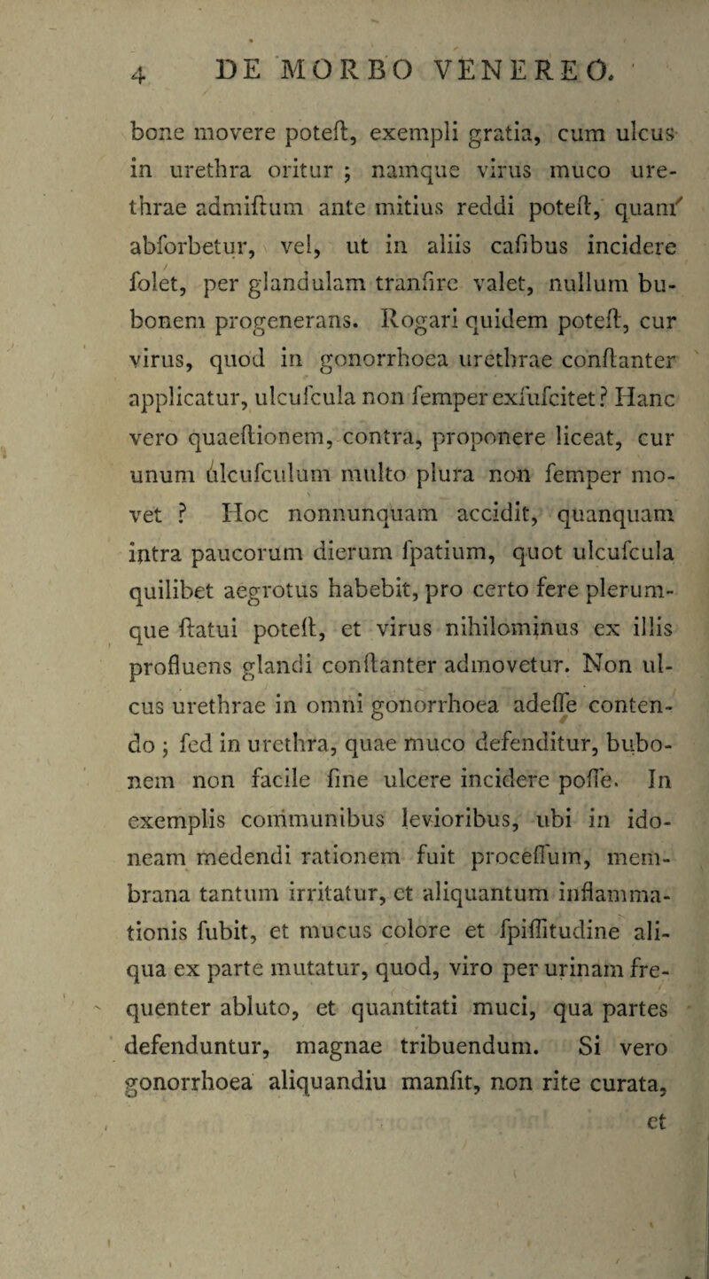 bone movere poteft, exempli gratia, cum ulcus in urethra oritur ; namque virus muco ure¬ thrae admiftum ante mitius reddi poteft, quam' abforbetur, vel, ut in aliis cafibus incidere folet, per glandulam tranfire valet, nullum bu¬ bonem progenerans. Rogari quidem poteft, cur virus, quod in gonorrhoea urethrae conftanter applicatur, uiculcula non femper exfufcitet ? Hanc vero quaeflionem, contra, proponere liceat, cur unum ulcufculum multo plura non femper mo¬ vet ? IIoc nonnunquam accidit, quanquam intra paucorum dierum fpatium, quot ulcufcula quilibet aegrotus habebit, pro certo fere plerum¬ que ftatui poteft, et virus nihilominus ex illis profluens glandi conftanter admovetur. Non ul¬ cus urethrae in omni gonorrhoea adefle conten¬ do ; fed in urethra, quae muco defenditur, bubo¬ nem non facile fine ulcere incidere pofle. In exemplis communibus levioribus, ubi in ido¬ neam medendi rationem fuit proceflum, mem¬ brana tantum irritatur, et aliquantum inflamma¬ tionis fubit, et mucus colore et fpiflitudine ali¬ qua ex parte mutatur, quod, viro per urinam fre¬ quenter abluto, et quantitati muci, qua partes defenduntur, magnae tribuendum. Si vero gonorrhoea aliquandiu manfit, non rite curata, - et i