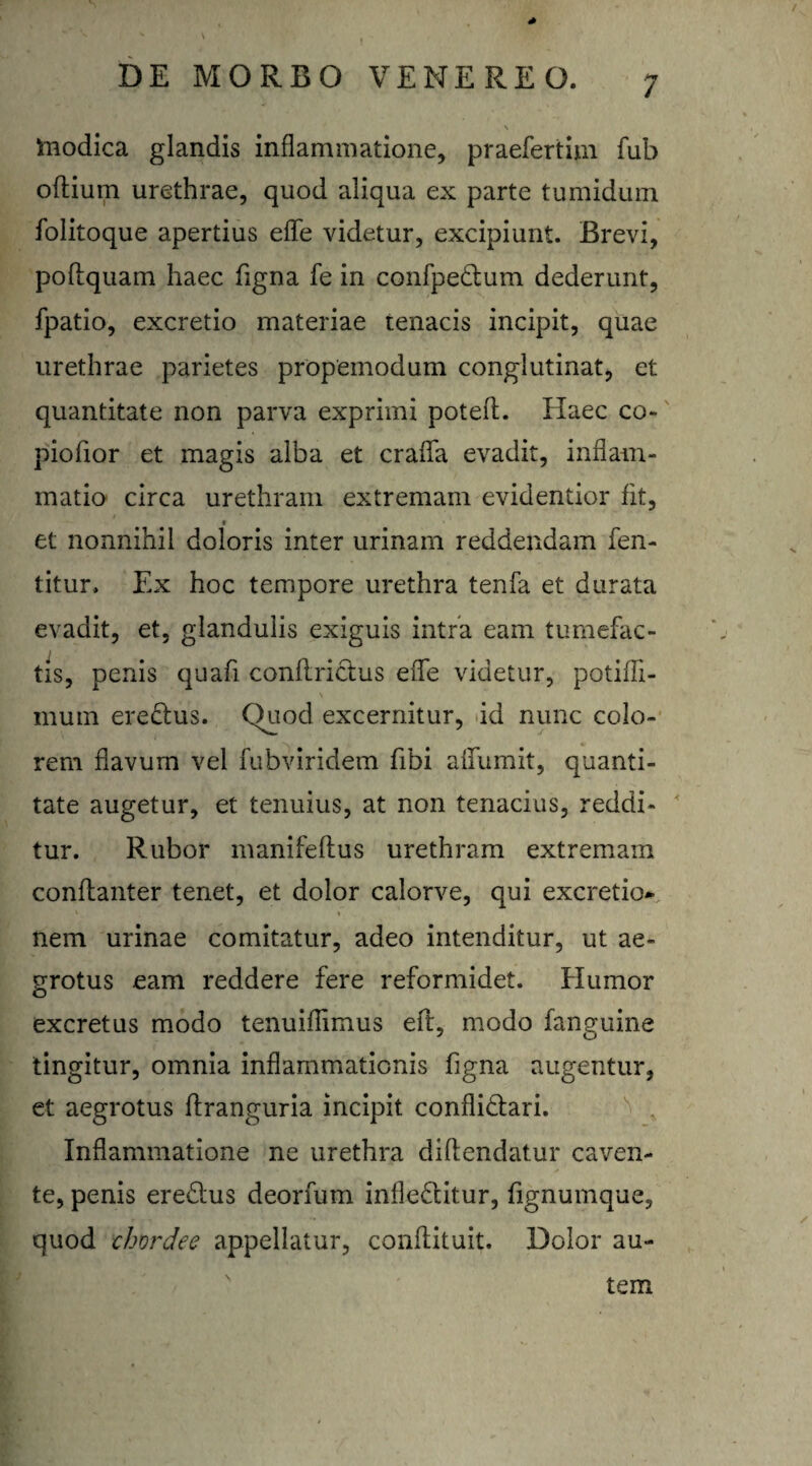 \ inodica glandis inflammatione, praefertim fub oftium urethrae, quod aliqua ex parte tumidum folitoque apertius efle videtur, excipiunt. Brevi, poftquam haec figna fe in confpe&um dederunt, fpatio, excretio materiae tenacis incipit, quae urethrae parietes propemodum conglutinat, et quantitate non parva exprimi poteft. Haec co- piofior et magis alba et crafla evadit, inflam¬ matio circa urethram extremam evidentior fit, t et nonnihil doloris inter urinam reddendam fen- titur. Ex hoc tempore urethra tenfa et durata evadit, et, glandulis exiguis intra eam tumefac¬ tis, penis quafi conflrictus efle videtur, potifli- y ' \ mum ere&us. Quod excernitur, id nunc colo¬ rem flavum vel fubviridem fibi alfumit, quanti¬ tate augetur, et tenuius, at non tenacius, reddi¬ tur. Rubor manifeftus urethram extremam conftanter tenet, et dolor calorve, qui excretio* v t nem urinae comitatur, adeo intenditur, ut ae¬ grotus eam reddere fere reformidet. Humor excretus modo tenuiflimus eft, modo fanguine tingitur, omnia inflammationis figna augentur, et aegrotus ftranguria incipit confli&ari. Inflammatione ne urethra diflendatur caven¬ te, penis ere&us deorfum infleflitur, fignumque, quod chordee appellatur, conflituit. Dolor au¬ tem