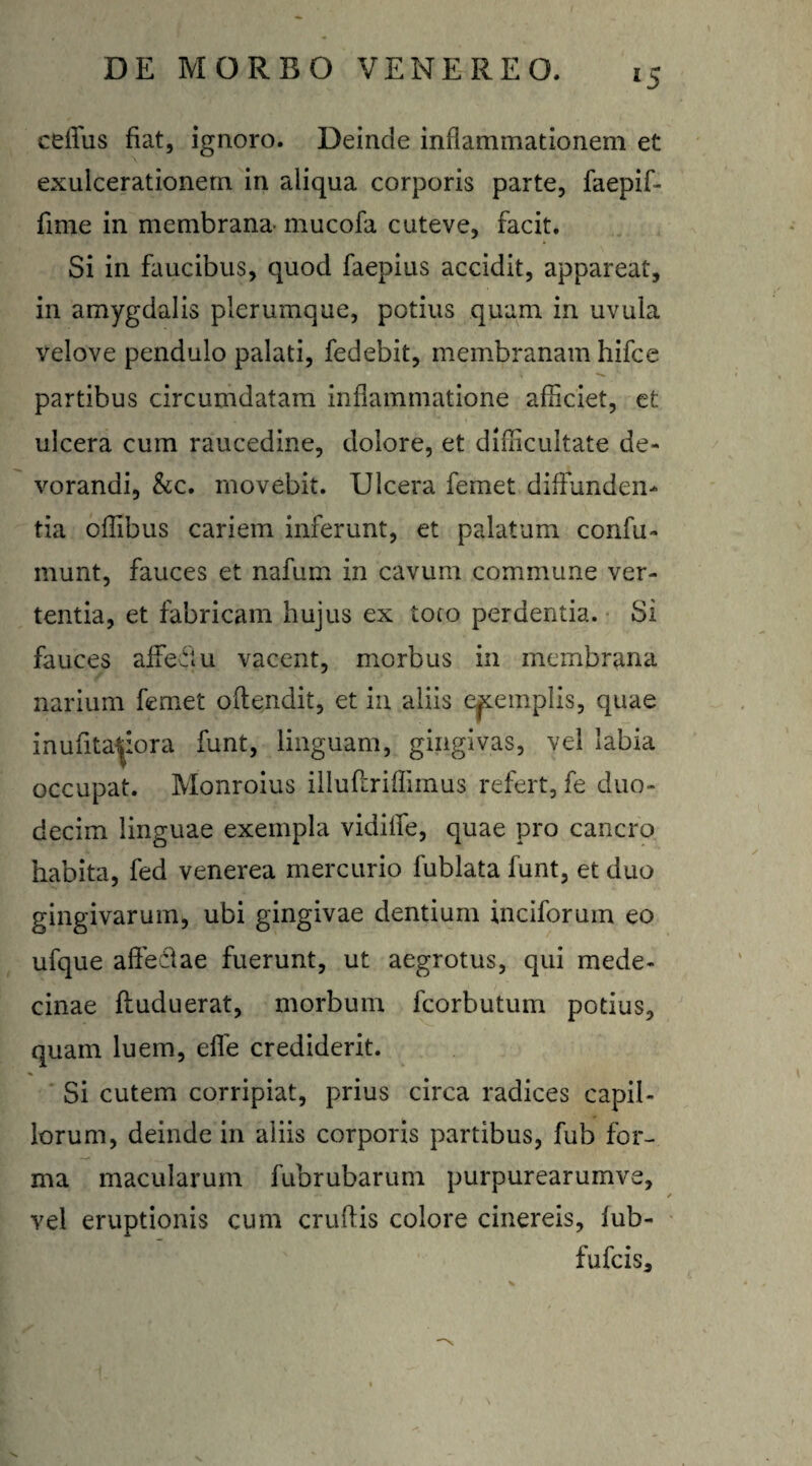 *5 ceffus fiat, ignoro. Deinde inflammationem et exulcerationem in aliqua corporis parte, faepif- fime in membrana- mucofa cuteve, facit. Si in faucibus, quod faepius accidit, appareat, in amygdalis plerumque, potius quam in uvula velove pendulo palati, fedebit, membranam hifce partibus circumdatam inflammatione afficiet, et ulcera cum raucedine, dolore, et difficultate de¬ vorandi, &c. movebit. Ulcera femet diffunden¬ tia offibus cariem inferunt, et palatum confu» munt, fauces et nafum in cavum commune ver¬ tentia, et fabricam hujus ex toto perdentia. Si fauces alfeflu vacent, morbus in membrana narium femet offendit, et in aliis exemplis, quae inufita^iora funt, linguam, gingivas, vel labia occupat. Monroius illuftriffimus refert, fe duo¬ decim linguae exempla vidilfe, quae pro cancro habita, fed venerea mercurio fublata funt, et duo gingivarum, ubi gingivae dentium inciforuin eo ufque affeci a e fuerunt, ut aegrotus, qui mede- cinae fluduerat, morbum fcorbutum potius, quam luem, effe crediderit. Si cutem corripiat, prius circa radices capil¬ lorum, deinde in aliis corporis partibus, fub for¬ ma macularum fubrubarum purpurearumve, vel eruptionis cum cruftis colore cinereis, fub- fufeis.