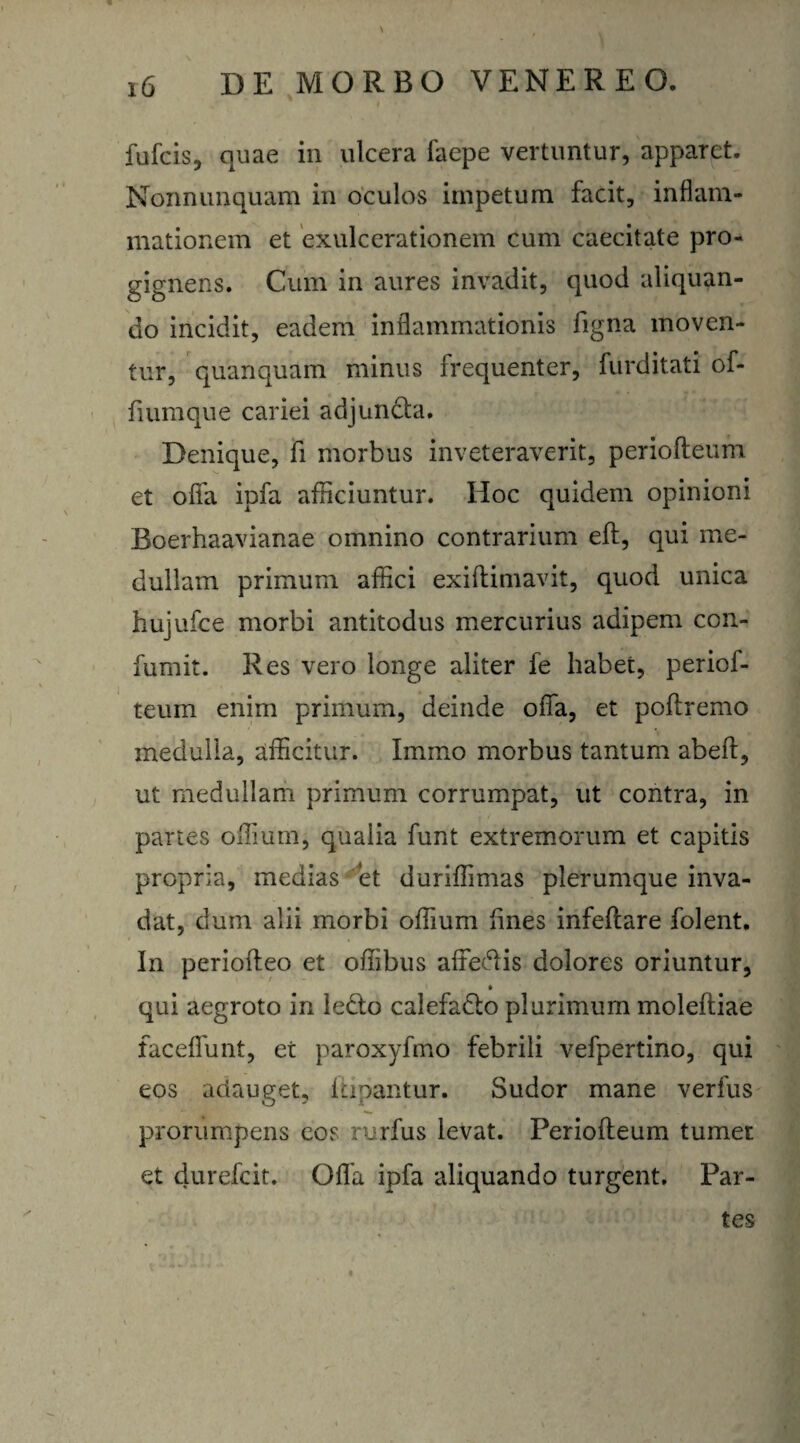 fufcis, quae in ulcera faepe vertuntur, apparet. Nonnunquam in oculos impetum facit, inflam¬ mationem et exulcerationem cum caecitate pro¬ gignens. Cum in aures invadit, quod aliquan¬ do incidit, eadem inflammationis figna moven¬ tur, quanquam minus frequenter, furditati of- fiumque cariei adjuncta. Denique, fi morbus inveteraverit, periofteum et offa ipfa afficiuntur. Hoc quidem opinioni Boerhaavianae omnino contrarium eft, qui me¬ dullam primum afflci exiftimavit, quod unica hujufce morbi antitodus mercurius adipem con- fumit. Res vero longe aliter fe habet, periof¬ teum enim primum, deinde ofia, et poflremo medulla, afficitur. Imino morbus tantum abeft, ut medullam primum corrumpat, ut contra, in panes offium, qualia funt extremorum et capitis propria, medias et duriffimas plerumque inva¬ dat, dum alii morbi offium fines infeftare folent. In periofteo et offibus affedis dolores oriuntur, qui aegroto in ledo calefacto plurimum moleftiae faceffunt, et paroxyfmo febrili vefpertino, qui eos adauget, Ifipantur. Sudor mane verfus prorumpens eos rurfus levat. Periofteum tumet et durefcit. Ofla ipfa aliquando turgent. Par¬ tes