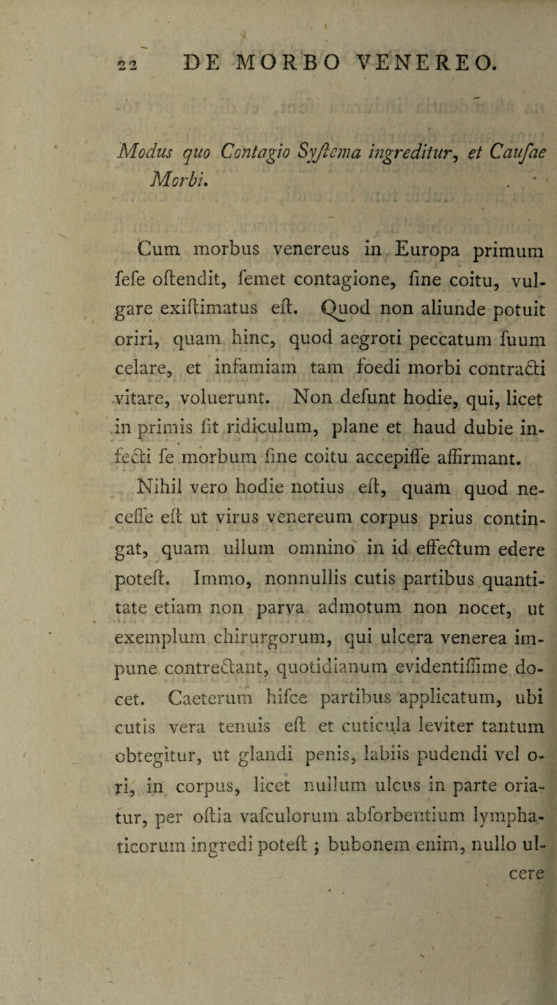 Modus quo Contagio SyJtema ingreditur, et Caufae Morbi. Cum morbus venereus in Europa primum fefe offendit, femet contagione, fine coitu, vul¬ gare exiftimatus eft. Quod non aliunde potuit oriri, quam hinc, quod aegroti peccatum fuum celare, et infamiam tam foedi morbi contradi vitare, voluerunt. Non defunt hodie, qui, licet in primis fit ridiculum, plane et haud dubie in- fedi fe morbum fme coitu accepifle affirmant. Nihil vero hodie notius elt, quam quod ne- celfe eft ut virus venereum corpus prius contin¬ gat, quam ullum omnino in id effectum edere poteft. Immo, nonnullis cutis partibus quanti¬ tate etiam non parva admotum non nocet, ut exemplum chirurgorum, qui ulcera venerea im¬ pune contredant, quotidianum evidentiftime do¬ cet. Caeterum hifce partibus applicatum, ubi cutis vera tenuis eft et cuticula leviter tantum obtegitur, ut glandi penis, labiis pudendi vel o- ri, in corpus, licet nullum ulcus in parte oria¬ tur, per oftia vafculoruin abforbentium lympha¬ ticorum ingredi poteft \ bubonem enim, nullo ul¬ cere