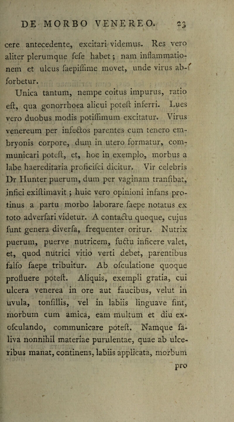 cere antecedente, excitari videmus. Res vero aliter plerumque fefe habet; nam inflammatio¬ nem et ulcus faepifiime movet, unde virus ab-' forbetur. Unica tantum, nempe coitus impurus, ratio eft, qua gonorrhoea alicui poteff inferri. Lues vero duobus modis potiffimurn excitatur. Virus venereum per infeftos parentes cum tenero em¬ bryonis corpore, dum in utero formatur, com¬ municari potefl, et, hoc in exemplo, morbus a labe haereditaria proficifci dicitur. Vir celebris Dr Hunter puerum, dum per vaginam tranfibat, infici exiflimavit ; huic vero opinioni infans pro¬ tinus a partu morbo laborare faepe notatus ex toto adverfari videtur. A contacfu quoque, cujus funt genera diverfa, frequenter oritur. Nutrix puerum, puerve nutricem, fu£tu inficere valet, et, quod nutrici vitio verti debet, parentibus falfo faepe tribuitur. Ab ofculatione quoque profluere poteff. Aliquis, exempli gratia, cui ulcera venerea in ore aut faucibus, velut in uvula, tonfillis, vel in labiis linguave fint, morbum cum amica, eam multum et diu ex- ofculando, communicare poteff. Namque fa- liva nonnihil materiae purulentae, quae ab ulce¬ ribus manat, continens, labiis applicata, morbum pro