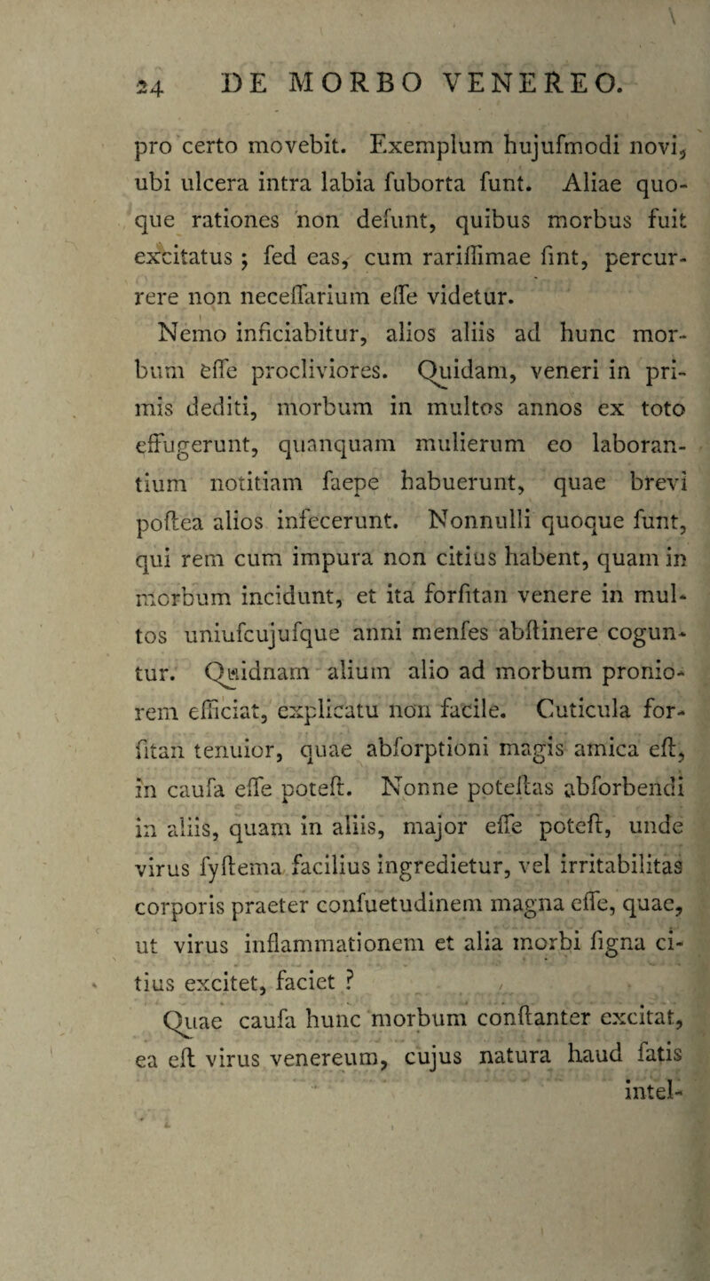 pro certo movebit. Exemplum hujufmodi novi, ubi ulcera intra labia fuborta funt. Aliae quo» que rationes non defunt, quibus morbus fuit excitatus ; fed eas, cum rarillimae fint, percur¬ rere non neceffarium eife videtur. Nemo inficiabitur, alios aliis ad hunc mor¬ bum effe procliviores. Quidam, veneri in pri¬ mis dediti, morbum in multos annos ex toto effugerunt, quanquam mulierum eo laboran¬ tium notitiam faepe habuerunt, quae brevi poflea alios infecerunt. Nonnulli quoque funt, qui rem cum impura non citius habent, quam in morbum incidunt, et ita forfitan venere in mul¬ tos uniufcujufque anni menfes abflinere cogun¬ tur. Quidnam alium alio ad morbum pronio¬ rem efficiat, explicatu non facile. Cuticula for¬ fitan tenuior, quae abforptioni magis amica eft, in caufa effe poteft. Nonne poteftas abforbendi in aliis, quam in aliis, major effe poteft, unde virus fyftema facilius ingredietur, vel irritabilitas corporis praeter confuetudinem magna effe, quae, ut virus inflammationem et alia morbi figna ci- - tius excitet, faciet ? Quae caufa hunc morbum conftanter excitat, ea eft virus venereum, cujus natura haud fatis intel-