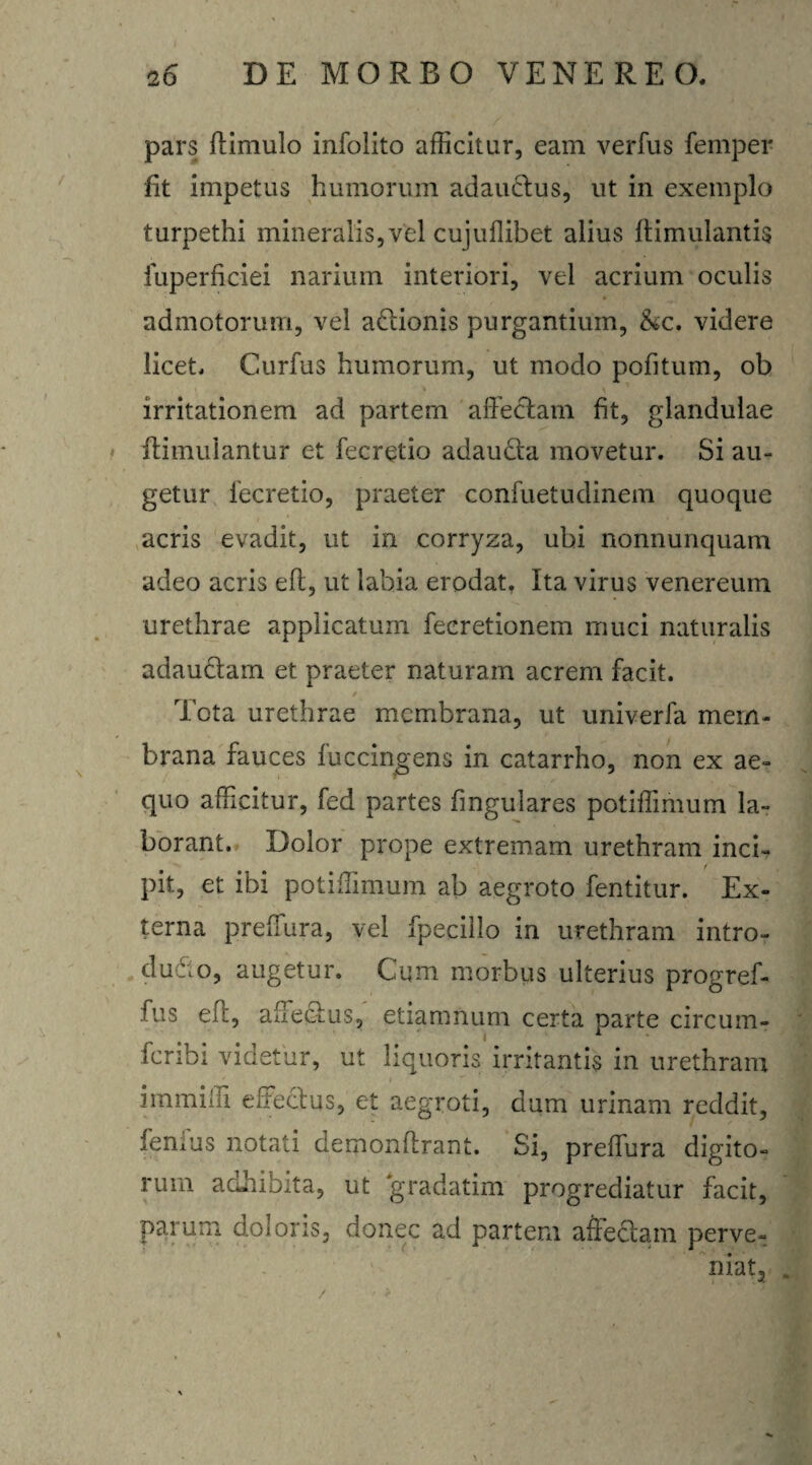 pars ftimulo infolito afficitur, eam verfus femper fit impetus humorum adauctus, ut in exemplo turpethi mineralis, vfel cujuflibet alius ftimulantis fuperficiei narium interiori, vel acrium oculis admotorum, vel adtionis purgantium, &c. videre licet. Curfus humorum, ut modo pofitum, ob irritationem ad partem affectam fit, glandulae ffimulantur et fecretio adaudta movetur. Si au¬ getur fecretio, praeter confuetudinem quoque acris evadit, ut in corryza, ubi nonnunquam adeo acris eft, ut labia erodat. Ita virus venereum urethrae applicatum fecretionem muci naturalis adauctam et praeter naturam acrem facit. / Tota urethrae membrana, ut univerfa mem¬ brana fauces fuccingens in catarrho, non ex ae¬ quo afficitur, fed partes lingulares potiffimum la¬ borant. Dolor prope extremam urethram inci- i pit, et ibi potiffimum ab aegroto fentitur. Ex¬ terna preffura, vel fpecillo in urethram intro- dudto, augetur. Cum morbus ulterius progref- fus eff, affectus, etiamnum certa parte circum- fcribi videtur, ut liquoris irritantis in urethram immiffi effectus, et aegroti, dum urinam reddit, fentus notati demonftrant. Si, preffura digito¬ rum adhibita, ut gradatim progrediatur facit, parum doloris, donec ad partem allectam perve¬ niat 2 -