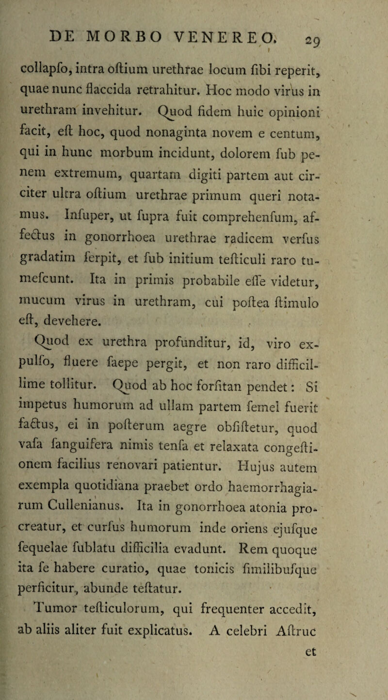 . ' / * S » collapfo, intra odium urethrae locum fibi reperit, quae nunc flaccida retrahitur. Hoc modo virus in urethram invehitur. Quod fidem huic opinioni facit, ed hoc, quod nonaginta novem e centum, qui in hunc morbum incidunt, dolorem fub pe¬ nem extremum, quartam digiti partem aut cir¬ citer ultra odium urethrae primum queri nota¬ mus. Infuper, ut fupra fuit comprehenfum, af- fecfus in gonorrhoea urethrae radicem verfus gradatim ferpit, et fub initium tefliculi raro tu- mefcunt. Ita in primis probabile effe videtur, mucum virus in urethram, cui poilea ftimulo eff, devehere. Quod ex urethra profunditur, id, viro ex- pulfo, fluere faepe pergit, et non raro difficil¬ lime tollitur. Quod ab hoc forfitan pendet: Si impetus humorum ad ullam partem femei fuerit faftus, ei in pofterum aegre oblidetur, quod vafa fanguifera nimis tenfa et relaxata congedi- onem facilius renovari patientur. Hujus autem exempla quotidiana praebet ordo haemorrhagia* rum Cullenianus. Ita in gonorrhoea atonia pro¬ creatur, et curfus humorum inde oriens ejufque fequelae fublatu difficilia evadunt. Rem quoque ita fe habere curatio, quae tonicis fnnilibufque perficitur., abunde tedatur. Tumor tediculorum, qui frequenter accedit, ab aliis aliter fuit explicatus. A celebri Adrue et