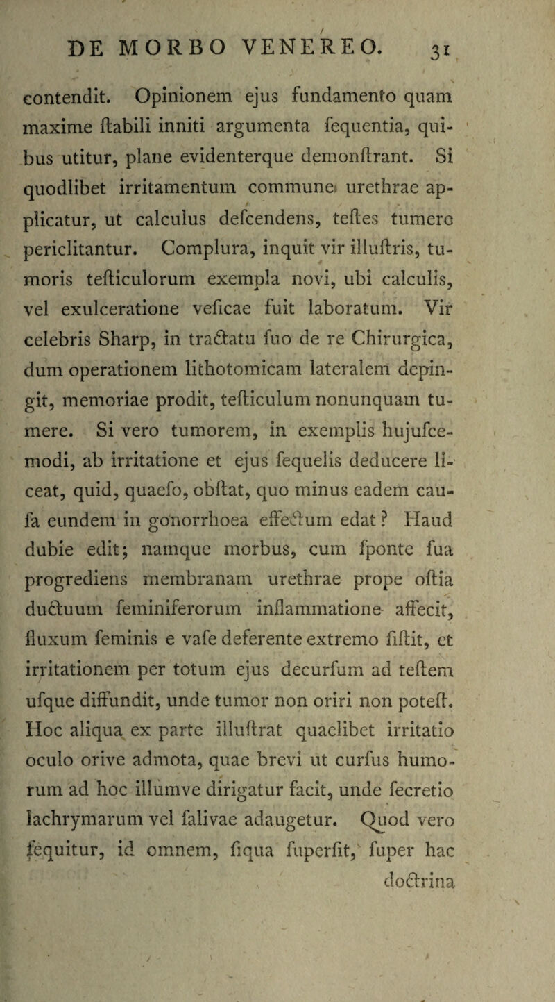 s \ contendit. Opinionem ejus fundamento quam maxime flabili inniti argumenta fequentia, qui¬ bus utitur, plane evidenterque demonffrant. Si quodlibet irritamentum commune urethrae ap- plicatur, ut calculus defcendens, tefles tumere periclitantur. Complura, inquit vir illufiris, tu¬ moris tefliculorum exempla novi, ubi calculis, vel exulceratione veficae fuit laboratum. Vir celebris Sharp, in tra&atu fuo de re Chirurgica, dum operationem lithotomicam lateralem depin¬ git, memoriae prodit, tefliculum nonunquam tu¬ mere. Si vero tumorem, in exemplis hujufce- modi, ab irritatione et ejus fequelis deducere li¬ ceat, quid, quaefo, obflat, quo minus eadem cau» la eundem in gonorrhoea efferum edat ? Haud dubie edit; namque morbus, cum fponte lua progrediens membranam urethrae prope oflia dudluum feminiferorum inflammatione affecit, fluxum feminis e vafe deferente extremo fiflit, et irritationem per totum ejus decurfum ad teflem ufque diffundit, unde tumor non oriri non potefl. Hoc aliqua ex parte illuflrat quaelibet irritatio oculo orive admota, quae brevi ut curfus humo¬ rum ad hoc illumve dirigatur facit, unde fecretio lachrymarum vel falivae adaugetur. Quod vero iequitur, id omnem, fiqua fuperfit, fuper hac s do£trina