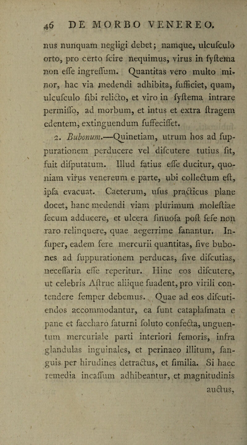 nus nunquam negiigi debet; namque, ulcufculo orto, pro certo fcire nequimus, virus in fyftema non efle ingreiTum. Quantitas vero multo mi¬ nor, hac via medendi adhibita, fufficiet, quam, ulcufculo fibi relicto, et viro in fyftema intrare permiffq, ad morbum, et intus et extra ftragem edentem, extinguendum fuffecifiet, 2. Bubonum.—Quinetiam, utrum hos ad lup- % purationem perducere vel difcutere tutius fit, fuit difputatum. Illud fatius elfe ducitur, quo¬ niam virus venereum e parte, ubi colledtum eft, ipfa evacuat. Caeterum, ufus practicus plane docet, hanc medendi viam plurimum moleftiae fecum adducere, et ulcera fmuofa poft fefe non raro relinquere, quae aegerrime fanantur. In- fuper, eadem fere mercurii quantitas, five bubo¬ nes ad fuppurationem perducas, ftve difcutias, neceftaria effe reperitur. Hinc eos difcutere, ut celebris Aftruc aliique fuadent, pro virili con¬ tendere femper debemus. Quae ad eos difcuti- endos accommodantur, ea funt cataplafmata e pane et faccharo faturni foluto confedta, unguen¬ tum mercuriale parti interiori femoris, infra glandulas inguinales, et perinaeo illitum, fan- guis per hirudines detractus, et fimilia. Si haec remedia incalfum adhibeantur, et magnitudinis auctus.