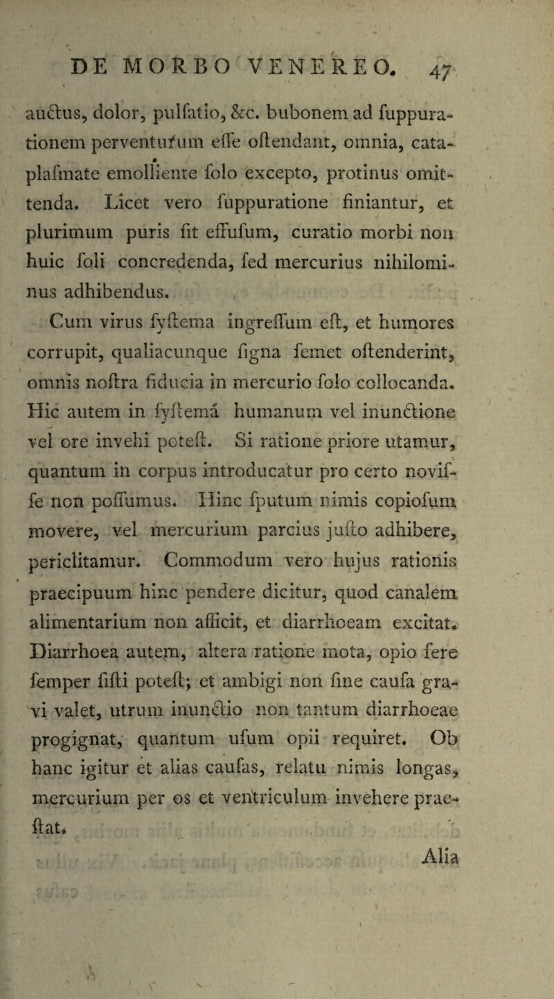 audtus, dolor, pulfatio, kc. bubonem ad fuppura- tionem perventurum efie oftendant, omnia, cata- » plafmate emolliente folo excepto, protinus omit¬ tenda. Licet vero fuppuratione finiantur, et plurimum puris fit efrufum, curatio morbi non huic loli concredenda, fed mercurius nihilomi- nus adhibendus. Cum virus fyftema ingrefium eft, et humores corrupit, qualiacunque figna femet oftenderint, omnis noftra fiducia in mercurio folo collocanda. Hic autem in fyftema humanum vel inundtione vel ore invehi poteft. Si ratione priore utamur, \ quantum in corpus introducatur pro certo novif- fe non pofiumus. Hinc fputum nimis copiofum movere, vel mercurium parcius jufto adhibere, periclitamur. Commodum vero hujus rationis praecipuum hinc pendere dicitur, quod canalem alimentarium non afficit, et diarrhoeam excitat. Diarrhoea autem, altera ratione mota, opio fere femper fifti poteft; et ambigi non fine caufa gra¬ vi valet, utrum inunctio non tantum diarrhoeae progignat, quantum ufum opii requiret. Ob hanc igitur et alias caufas, relatu nimis longas, mercurium per os et ventriculum invehere prae- fiat. Alia k V I