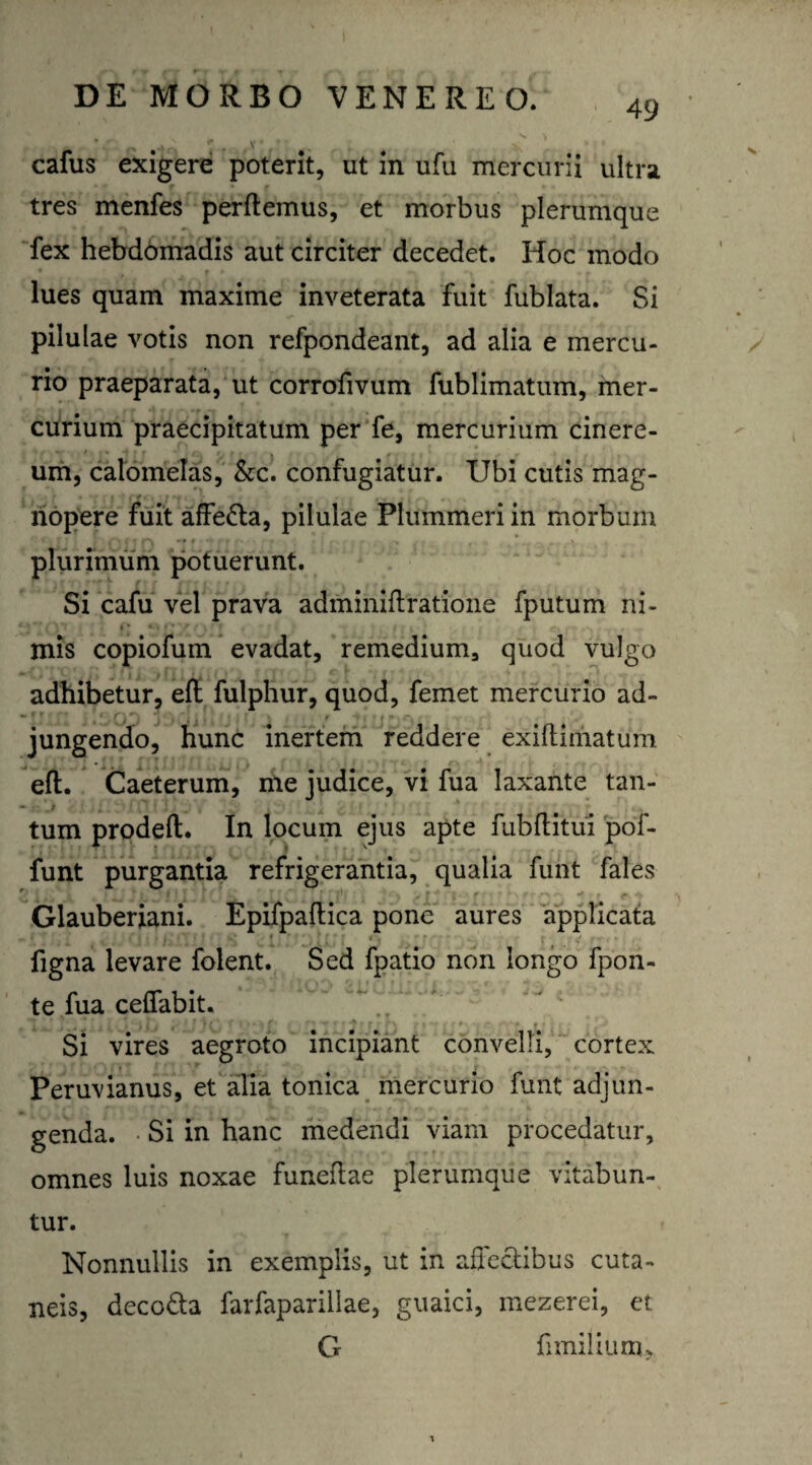 49 cafus exigere poterit, ut in ufu mercurii ultra tres menfes perftemus, et morbus plerumque fex hebdomadis aut circiter decedet. Hoc modo lues quam maxime inveterata fuit fublata. Si pilulae votis non refpondeant, ad alia e mercu¬ rio praeparata, ut corrofivum fublimatum, mer- curium praecipitatum per fe, mercurium cinere- um, calomelas, &c. confugiatur. Ubi cutis mag¬ nopere fuit affe&a, pilulae Ptummeriin morbum plurimum potuerunt. Si cafu vel prava adminiftratione fputum ni¬ mis copiofum evadat, remedium, quod vulgo adhibetur, eft fulphur, quod, femet mercurio ad- jungendo, hunc inertem reddere exiftimatum ^ ^ ! , • t eft. Caeterum, me judice, vi fua laxante tan- • • .t ; tum prodeft. In locum ejus apte fubftitui pof- funt purgantia refrigerantia, qualia funt fales Glauberiani. Epifpaftica pone aures applicata figna levare folent. Sed fpatio non longo fpon- te fua ceffabit. ' ’ . , . . , *-\ 1' * F 11 . f 1 > • * f • f » ** * f 4 } f r f\ /»'*»*♦••[<!• ‘ • O t i : f J Si vires aegroto incipiant convelli, cortex Peruvianus, et alia tonica mercurio funt adjun¬ genda. Si in hanc medendi viam procedatur, omnes luis noxae funeftae plerumque vitabun¬ tur. Nonnullis in exemplis, ut in affectibus cuta¬ neis, deco&a farfaparillae, guaici, mezerei, et G ii milium.