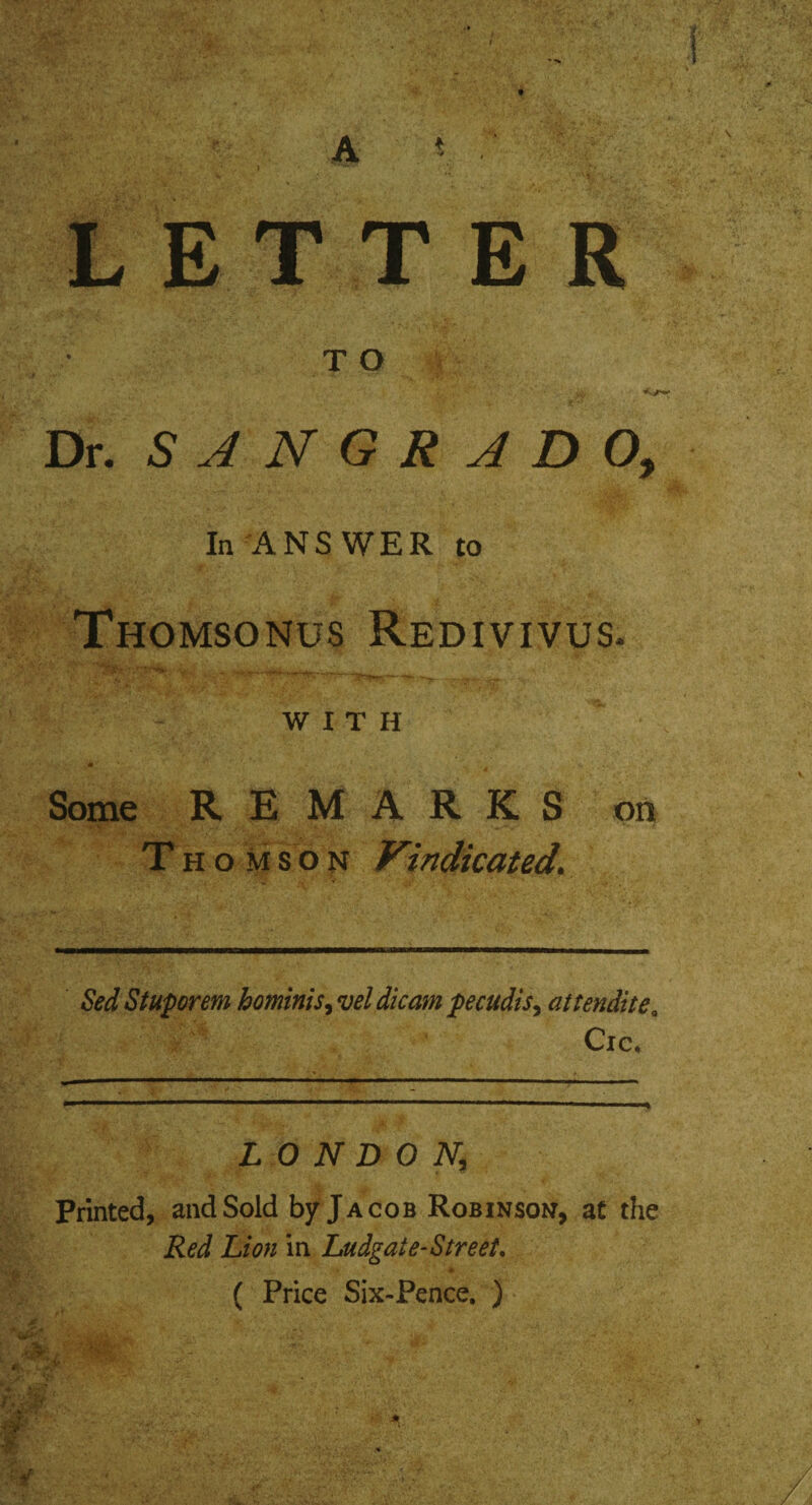 ' 14 WmM A * ■' LETTER TO w Dr. SANGRJDO, In ANSWER to Thomsonus Redivivus. WITH Some REMARKS on Thomson Vindicated\ Sed Stuporem hominis, vel dicam pecudis, attenditeQ Cie, LONDON,; Printed, and Sold by Jacob Robinson, at the Red Lion in Ludgate- Street, ( Price Six-Pence. ) v