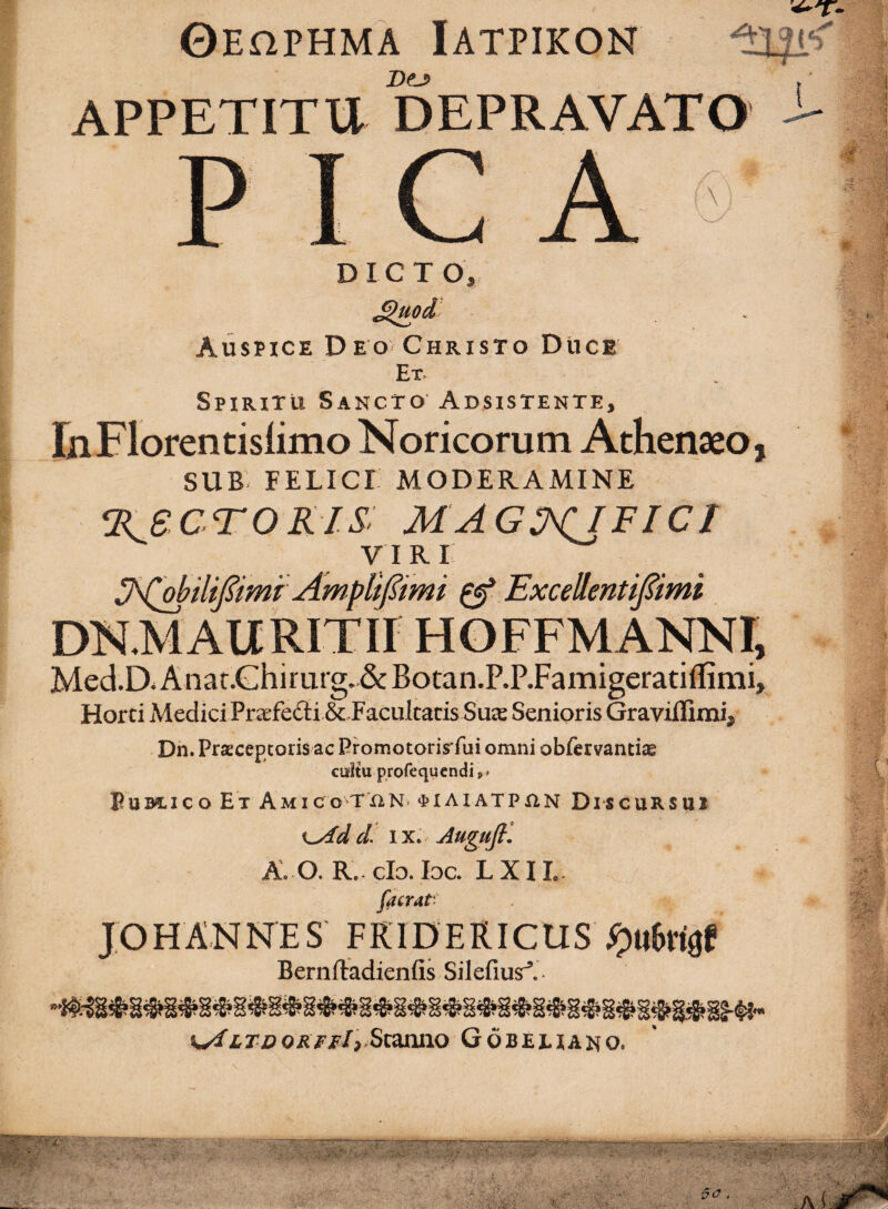 Oehphma Iatpikon Dej> A APPETITU DEPRAVATO \ DICTO, Auspice Deo-Christo Duce Et- Spiritu Sancto Absistente, laFlorentislimo Noricorum Athenaeo, SUB FELICI MODERAMINE %^eCTOKIS: MAGS^FICr VI R I ^ ExcellentiJ^imi DN.MAURITII HOFFMANNI, Med.D^Anaf.Ghirurg.&Botan.P.P.Famigeratiflimi, Horti Medici Pra^fedi & Facultatis Suas Senioris Graviflimi^ Dn. Praeceptoris ac Promotorirrui omni obfervantiae cultu profequcndi M Eubcico Et Amico TXiN> ^»IAIATPX1N Discursui IX» Augujfl A, O. R.. clo. loc. L XIL. ^ y facrat^ . JOHANNES FRIDERICUS Bernftadienfis Silefius^. TO ORfpI,.SaxiXiO Gobeeiano. »► -bT ■ ■ * ' M y l’ ■ -yy ■■ST-;? ■# ' V' y*] . ;'vS'. ' k ■ ■ '■ '■* ■ ■ ■ '■ ■■ ■ ■ '■i'; ■ - Jh Ah