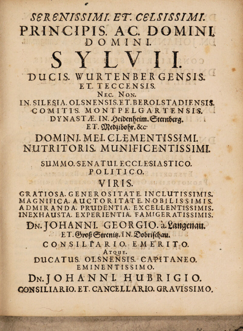 SeReNISSlMI.ET.CSlSISSrMT. PRINCIPIS AC. DOMINI DOMINI. - S Y LV I 1. DUCIS. WLlRTENBERGENSrS. ' E X. T E C C E N SIS. Nec. Non. IN. SILEaiA. OLSNENSIS.ET.BEROLSTADIENSIl COMITIS. M O NTPELGARTENS IS. i DYNASTA. IN.^ ' E T. &c- DOMINI. MEI. CLEMENTiSSIMI. NUTRITORIS. MUNIEICENTISSiMf. SUMMO. SENATUI ECCLESIASTICO. POLITICO. VIRIS. GRATIOSA. GENEROSITATE. INCLUTISSIMIS. MAGNIFICA. AUCTOR ITAT E. NOBILISSIMIS. ADMIRANDA. PRUDENTIA. EXCELLENTISSIMIS. INEXHAUSTA. EXPERIENTIA. FAMIGERATISSIMIS. Dn.JOHANNI. GEORGIO.a.2«»0ma«. E T. 0f(r«ni@. I N. C O N ,S I L f A R I O.. E M RR I T.O. • * f ♦ ,f . Atqjje. DUCATUS. OLSNENSrS. CAPiTANEO. EMINENT ISSIMO. Dn. J O H A N N L H U B R I G I O. CONSILIARIO. ET. CANCELLARIO. GRAVISSIMO, -'A.*