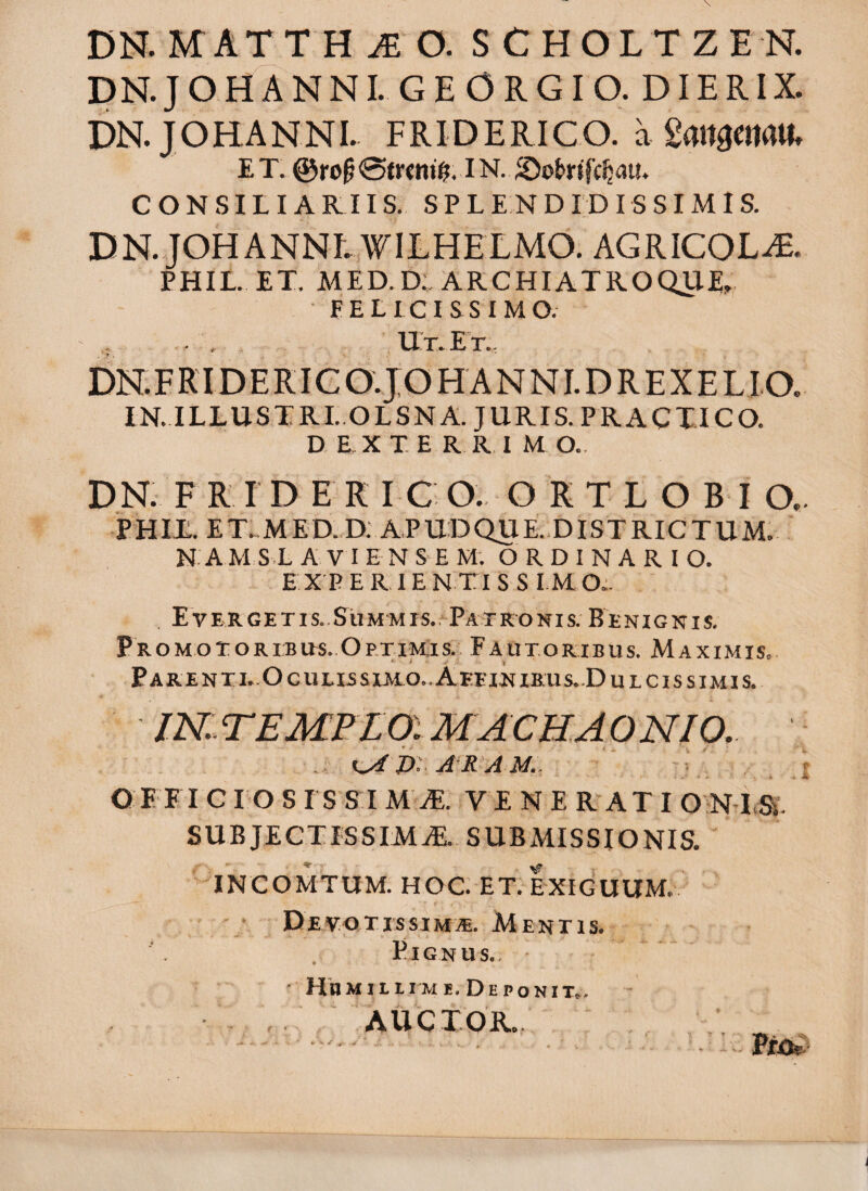 DN.JOHANNI. GEORGIO, DIERIX. DN.JOHANNI. FRIDERICO. a ET. @ro^0tr<ni^. IN. ©okifc^au* CONSILIARIIS. S P L E N D I D I S S IM I S. DN.JOHANNL WILHELMO. AGRICOLA. PHIL. ET. MED.D. ARCHIATROQtlE, FELICISSIMO. . , Ut. Et.. DN.FRIDERICO.JOHANNI.DREXELI.O, IN. ILLUSTRI. OLSNA. JURIS. PRACXICO. D E X T. E R R,I M O.. DN. F R I D E R FC O. O R T L O B I O.. E HIL. E T.. M E D. D. AP UD QU E. DI s T RIC T U M. N. A M S .L A V I E N S E M; ORDINARI O. E X'P E R, IE N T1 S S IM O;. Evergetis..Summis. Patronis. Benignis. pROMoTORiBiis. Optimis. Fautoribus. Maximis. PaRENTI..OcUHSSIMO..AeEINIRUS..Du ICIS SIMIS. IN.. TE MPL a M AC H. A, O NIO,. lA i>: A'RAM.. ' ' . - .i. Q E ET C IO S ISSI MJE. V E N E RATI O NT.a SUBJECTISSIMAE. SUBMISSIONIS. INCOMTUM. HOC ET. EXIGUUM^ D e v o t i s s j m Menti s. Pignus.. ' Humillime. Deponit^. , . / AUCTOR.