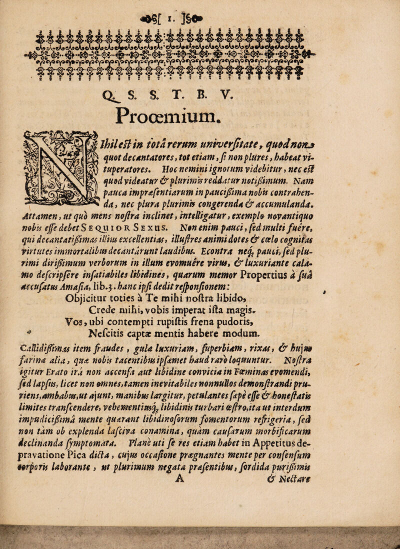 J- ]§•* dl»%A.9eA5eA»^^cA9cA9M»«A9eA9^^*cA»«A»c^eA»eA»^«V9eA9eA* JUe^i^«A9(. _ .tfffftfffffffiffffffftfffffff Q^ S. S. T. B. V. Prooemium. JhileBm ma rerum univcrjitater quedmrt» quot decuntatores, tot etiam, Ji non plures, habeat vu tuferatoves* lloe nemini ignotum videbitur, nec quod videatur &flurm^ reddatur notipmum. Nam pauca imprafsntiarum in paucifima nobis contrahen^ da, nec plura plurimis congerenda & accumulanda. Attamen, ut quo mens noftra inclinet, inteUigatur, exemplo novantiquo nobis ejfe debet S e Qu i o R S E x ii s. Non enim pauci, fed multi fuere, qui deeantatifimas illius excellentias, iUufires animi dotes & coelo cognitas virtutes immortalibm decantarunt laudibus, ^.contra neq^ pauci, fed plu¬ rimi dirifimum verborum in illum evomuere virus, & luxuriante cala* ffio defcripfere infatiabiles libidines, quarum memor Propertius afua aecufatns Amafia, iib^3. hanc ipfi dedit rejponjionem: Objicitur toties ^ Tc mihi noftra libido» Crede mihi, vobis imperat ifta magis» Vos,ubi contempti riipiftis frena pudoris, ^ Nefeitis captae mentis habere modum. CaUidifiimas item fi audes , guU luxuriam, fuperbiam, rixas, & hu\m farina alia, qua nobis tacentibus ipfamet haud raro loquuntur. Nojlra igitur Erato ira non aecenfa aut Ithidine convicia in Eoeminas evomendi, fed lapftts, licet non omnes, tamen inevitabiles mnnuUos demonjlrandi pru¬ riens,ambabm,ut A]unt, manibus largitur, petulantes fape eJfe &d3oneftath limites tranfeendere, vebementim^ libidinis turbari eefiro,ita ut interdum impudicipma mente quarant Ithidtnoforum fomentorum refiigeria, fed non tam ob explenda lafciva conamina, quam caufatum morbificarum declinanda fjmptornata. Vlane uti fe res etiam habet in Appetitus de¬ pravatione Pica diUa, cujus occafione praegnantes mente per confenfum oorpQTis labor anu , ut plurimum mgata prafentibus, fordidapurifimU