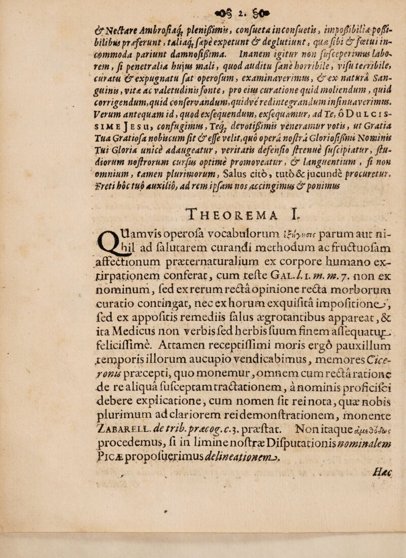 «0? i* So» &1S19^4H Amhrojia^ flenifimls, conjfuetainconfuethi hnpojtilfHupcp- btUius pr<^erunt, tsHa^fipe expetunt & deglutiunt, qiufibi &fcetul in-> mmmoda pmunt damnofipma. Inanem igitur non ftrfcepetmm Ubo^ rem, fi penetralia hu\m mali, quod auditu fane horribile, vifii terribile, curatu &ixpugnatu fat operofum, examinaverimm, &€X natura San- gutnts, vita ac valetudinufonte, pro eim curatione quid moliendum, quid corrigendum,quid confervandum,quidve redintegrandum infinuaverimm. Verum antequam id, quedexfequendum, exfequamur, adTe,QD\iLci s- simeJesu, confugimus, Tejj devotifiimis veneramur votis, ut Gratia Tua Qratiofa nohtscum fit&ejfe velit ^quo opera noftrd Gloriofifm Nominis Tui Gloria unic^ adaugeatur, veritatis defehfio ftvenue fufcipiatur, flu- diorum nofirorum curfm optime promoveatur, & languentium , fi non ■ omnium, tamen plurimorum, Salus cito» tuto & jucunde procuretur. Freti hoc tuo auxilio, ad remlpfam nos accingimm & ponimus Theorema L ^Uamvis operofa vocabulorum iNyuinf parum aut ni- bil ad falucarem curandi methodum acfru6luolam afFedhonum pr^ecernaturalium ex corpore humano ex- icirpacipneni conferat, cum xefte Gal./.i. m.m. 7. non ck hominum, fed ex rerum reda opinione reda morborum curatio contingat, nec ex horum exquiritaimpofidono’, fed ex apporid5 remediis (alus eegrotandbus appareat,& ita Medicus non verbis fed herbis fuum finem afleqiiatu^ feliciffime. Attamen receptiflimi moris ergo pauxillum .temporis illorum aucupio vendicabimus, memores roreu pr^cepti, quo monemur,omnem cum redarationc -de re aliqua fufceptamtradadonem, a nominis proficifci debere expiicadone, cum nomen fic rei nota, qux nobis plurimum ad clariorem reidemonftrationem, monente Zabarell. cie trib.praeog. c.3, prceftat. Non itaque procedemus, fi in liminenoftraeDiQ3utadonis^j?wWm P jCiE propofuerimus delineationerru. Hac