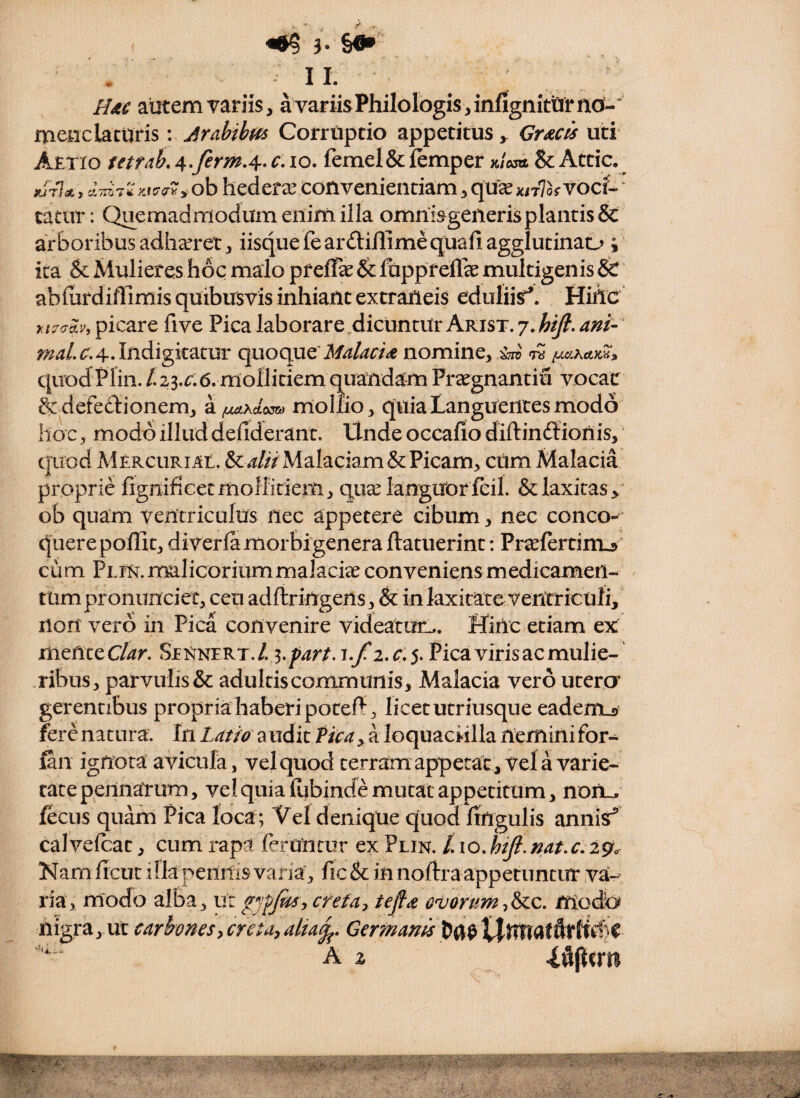 \ HdC autem variis, a variis Philologis, infignktirnd-' menc laturis: Jrahihm Corruptio appetitus y Gr^cis uti Aetio tetfah, Ar^firm,^.c\ lo. femel&femper x/W & Attic, y.tO‘<^^y ob hederae convenientiam, qu^ KnlhYOcU * tatar: Quemadmodum enim illa omnisgeileris plantis Sc arboribus adhccret, iisque fearftillimequafiagglutinao ; ita & Mulieres hoc malo pf elTas & fappreife multigenis & ablurdiffimis quibusvis inhiant extraneis edulii^. Hiho >:l^crAy, picare five Pica laborare dicuntur Arist. 7.hij}.ani-' ;^4/.^^.4.Indigkatur quoque'nomine, ^ quodPlin.^23.r.6.mollitiemquandam Pr^egnantiu vocat & defectionem, rnoliio, quia Languentes modo hoc, modo illud deliderant. Unde occalio diftindlionis, quod Mercuri At, Malaciam & Picam, cUm Malacia proprie fignificecmoHidem, qiixianguior fcil. & laxitas, ob quam ventriculus nec appetere cibum, nec conco¬ quere poflit, diverla morbi genera ftatuerint: Praeiertimj ’ cum Pein. malicorium malaciee conveniens medicamen¬ tum pronimciet, ceti adflringens, & in laxitate ventriculi, non vero in Pica convenire videatmi.. Hinc etiam ex mente C/^r. Seisinert./. Pica viris ac mulie- .ribus, parvulis & adultis communis. Malacia vero utera gerentibus propria haberi poceP’, licet utriusque eadem_s fere natura. In Latio audit Pica , a loquaciilla nemini for- fin ignota avicula, vel quod terramappetat. Vela varie¬ tate pennatum, vel quia Klibincfe mutat appetitum, noiiL. fecus quarn Pica loca ; Vel denique quod lingulis annisi caJvelcat, cum rapa feruntur ex Plin. /. io.hiJ{.nat.c,2%^ Nam ficut ilkpennisvaria, fic & in noftraappetuntur va¬ ria, modo alba, ur creta:, tefls ovorummodb nigra, ut carbones^creta^alia^. Germani A X ^