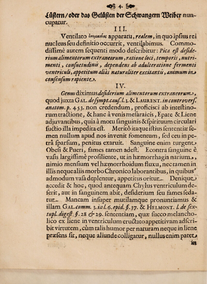 iflfiem/ofecr ©cWpm &^r0c%tt?angefn QKo&cr num^ cuparur. * III. Vendiato oyo^aidf apparatu, in quo ipfius rei nucleus feu definitio occurrit, ventilabimus. Commo- dillime autem fequenti modo deferibitur: Pica ejl dejide- rmm alimentorum extraneorum, ratione Coci, temporis, nutri- menti -, confuetudinds, dependens ab adulteratione fermenti ventriculi, appetitum alias naturaliter excitantis, animum inj confenfum rapientem, IV. GenmAbdmmdeJiderium alimentorum extraneorunu, quod juxta Gal. deJympt.cauf. L i. & Laurent. in controverf anatom.p, 453. non credendum, proficisci ab inteftino- rumtrailione, & hanc a venis mefaraicis,Epate &Lienc adjuvantibus, quia a motu fanguinis Scipiricuum circulari fudiio illa impedita eft. Merito itaque iftius fententite fe¬ men nullum apud nos invenit fomentum, fed ceu in pe¬ tra fparfiim, penitus exaruit. Sanguine enim tiirgeno Obefi & Pueri, fames tamen adefl:.’ Econtra languine e vafis largiflime profiliente, ut in haemorrhagia narium.», nimio menfium vel hxmorrhoidum fluxu, nec tamen in illis nequealiis morbo Chronico laborantibus, in quibusr^ admodum vala deplentur, appetitus oritun,. Deniquo accedit & hoc, quod antequam Chylus ventriculumde- ferit, aut in fanguinem abit, defiderium feu fames leda- tun... Mancam infuper mutilamque pronuntiamus & illam GAJL.comm, lanl. 6.epid,§, 37. & Helmont. L de fex- tupLJigef,§,zZ lentendam, qui^ luccomelancho¬ lico ex liene in ventriculum erudlatoappedtivam adlcri- bic virtutem, cum talis humor per naturam neque in liene praeiens Iit, neque aliunde.colligatur, nullus enim patetji m