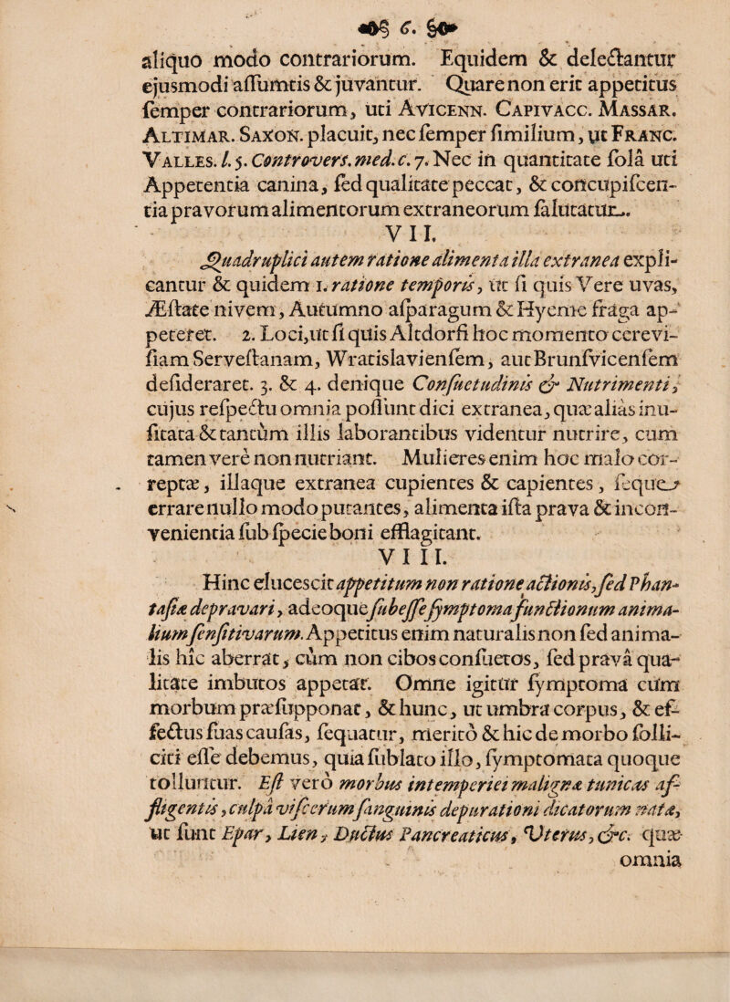 <r. ^$/0^ aliquo modo contrariorum. Equidem & deleflantur ejusmodi afrumtis&juvahcur. C^iarenonerit apperitus lemper contrariorum^ uti Avicekn. Capivacc. Massar. Altimar. Saxok. placuit^ nec femper fimilium, ut Franc. \overs.mein quantitate fola uri Appetentia canina, fed qualitate peccat, & concitpifcen- tia pravorum alimentorum extraneorum falittatitL-. VIE Quadruplici autem ratione alimenta illa extranea expli¬ cantur & quidem I. temporis ^ w: fi quis Vere uvas, Aiftate nivem, Autumno afparagum &Hyenic fraga ap¬ peteret. 2. Loci,utfi quis Altdorfi hoc momento ccrevi- fiam Serveftanam, Wratislavienfem, autBrunfvicenfem defideraret. 3. & 4. denique Conpietudinis edr Nutrimenti^ cujus refpedtu omnia pofllint dici extranea, qua:alias inu- fitata &tantum iliis laborantibus videntur nutrire, cum tamen vere non nutriant. Mulieres enim hac mala eor- reptae, iliaque extranea cupientes & capientes, icqucL/ errare nullo modo putantes, alimenta ifta prava & incon- yenientiafubipecieboni efflagitant* VIII. Hinc elucescit appetitum non ratione^ aSiionis,fed vhan-^ tajia depravari, adeoquefuhejfe^mptornafunfiionum anima¬ liumfinjitivarum. Appetitus enim naturalis non fed ani ma¬ lis hic aberrat > cum non cibos conluetos, fed prava qua-^ litate imbutos appetar. Omne igitur fymptoma cUm morbum praefiippon at, &hunc, ut umbra corpus, &ef- feftus fuas caulas, lequatur, merito & hic de morbo folli- citi efle debemus, quialliblatoillo, fymptomata quoque tolluntur. Ejl vero morbus intemperiei maligna tunicas af- jltgentis, culpa vifeerumfanguinis depurationi dicatorum natdy ut lunt EpoTy Lien DuUus Fancreaticus 9 Uterus y<jrc. c|ua^ omnia