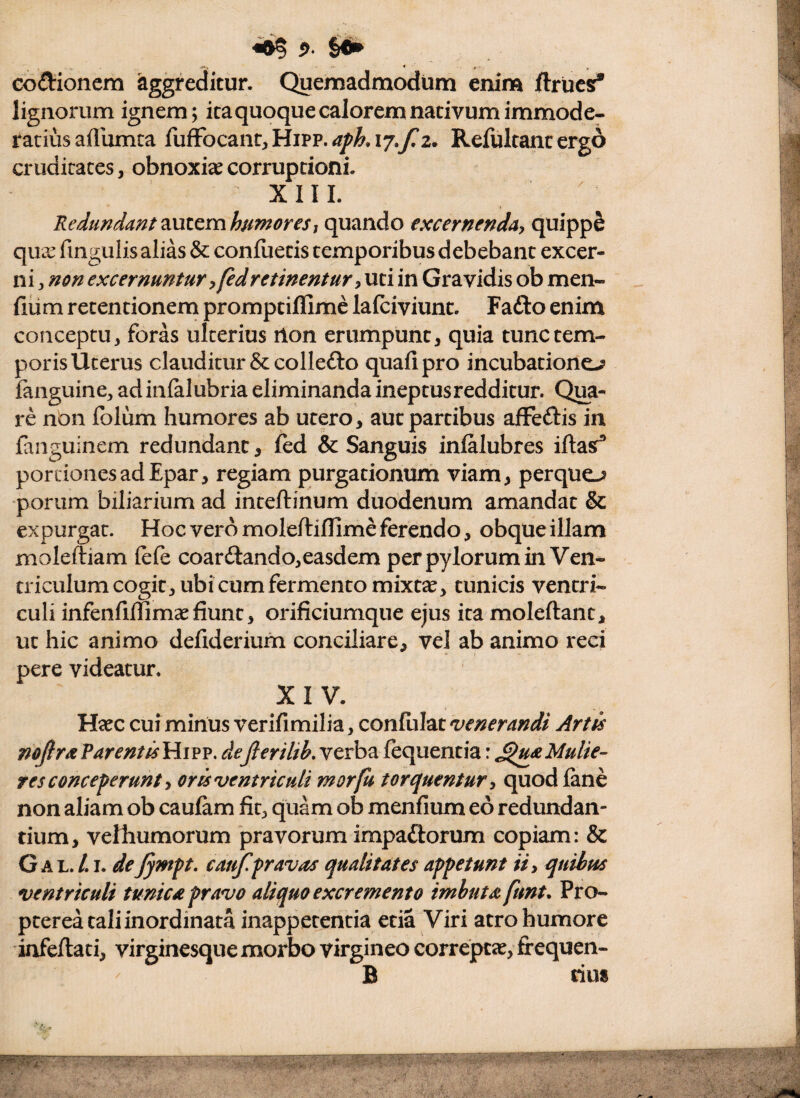 ^ 5>. §6^ eodioncm aggreditur. Quemadmodum enim ftrucs* lignorum ignem; icaquoque calorem nativum immode¬ ratius afllimta Refultancergo cruditates, obnoxiae corruptioni. XIII. ^ Redundantmto^mhumoresi quando excernenda^ quippS qux fingulis alias & confiietis temporibus debebant excer¬ ni , ncn excernuntur yfedretinentur y uti in Gravidis ob men- fium retentionem promptiflimc lalciviunc. Fafto enim conceptu, foras ulterius rton erumpunt, quia tunc tem¬ poris Uterus clauditur & collefto quafipro incubatione-^ fanguine, ad infalubria eliminanda ineptus redditur. Qra- re non folum humores ab utero, aucpartibus afFeftis in fanguinem redundant, fed & Sanguis infalubres iftasf^ portiones ad Epar, regiam purgationum viam, perquo porum biliarium ad inteftinum duodenum amandat & expurgat. Hoc vero moleftiffime ferendo, obque illam moleftiam fefe coarftando,easdem per pylorum in Ven¬ triculum cogit, ubi cum fermento mixt^, tunicis ventri¬ culi infenfiffimcefiunt, orificiumque ejus ita moleftant, ut hic animo defiderium conciliare, vel ab animo reei pere videatur. XIV. Haec cuf mirius verifimilia, confulat venerandi Artis mfirx ?arent is Hipp. deflerilik verba fequentia: ^u^t Mulie¬ res conceperunt y oris ventriculi morfu torquentur y quod lane non aliam ob caufam fit, quam ob menfium eo redundan¬ tium, velliumorum pravorum impaftorum copiam: & G A L. /. I. de Jympt, caujlpravas qualitates appetuntquibus ventriculi tunica pravo aliquo excremento imbuta funt. Pro- pterea tali inordinata inappetentia etia Viri atro humore iafeftati, virginesque morbo virgineo correptae, frequen- B dus